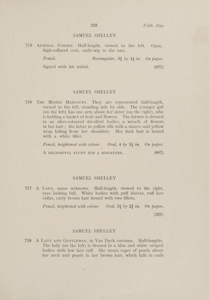 SAMUEL SHELLEY 715 ADMIRAL ForBEs. Half-length, viewed to the left. Open, high-collared coat, curly-wig to the ears. Pencil. Rectangular, 33 by 44in. On paper. Signed with his initial. (677) SAMUEL SHELLEY 716 THE Misses Harcourt. They are represented half-length, turned to the left, standing side by side. The younger girl (on the left) has one arm about her sister (on the right), who is holding a basket of fruit and flowers. The former is dressed in an olive-coloured décolleté bodice, a wreath of flowers in her hair ; the latter in yellow silk with a mauve and yellow wrap falling from her shoulders. Her dark hair is bound with a white fillet. Pencil, heightened with colour. Oval, 4 by 34 im. On paper. A DELIGHTFUL STUDY FOR A MINIATURE. (607) SAMUEL SHELLEY 717 A Lapy, name unknown. Half-length, viewed to the right, eyes looking full. White bodice with puff sleeves, ruff lace collar, curly brown hair bound with two fillets. Pencil, heightened with colour. Oval, 3} by 22 in. On paper. (327) SAMUEL SHELLEY 718 A LADY AND GENTLEMAN, in Van Dyck costume. Half-lengths. The lady (on the left) is dressed in a blue and white striped bodice with low lace ruff. She wears ropes of pearls about her neck and pearls in her brown hair, which falls in curls