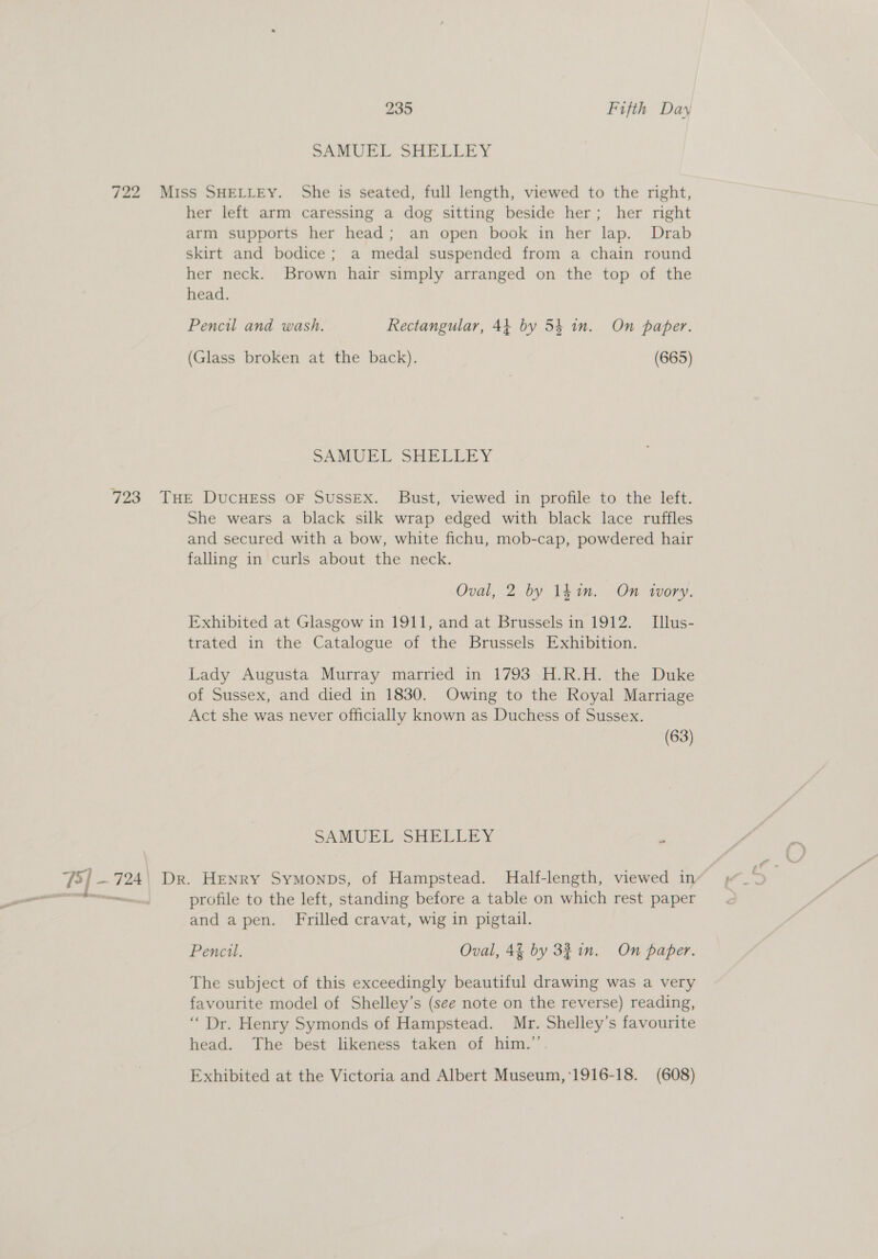 = her left arm caressing a dog sitting beside her; her right arm supports her head; an open book in her lap. Drab skirt and bodice; a medal suspended from a chain round her neck. Brown hair simply arranged on the top of the head. Pencil and wash. Rectangular, 44 by 54 in. On paper. SAMUEL SHELEEY She wears a black silk wrap edged with black lace ruffles and secured with a bow, white fichu, mob-cap, powdered hair falling in curls about the neck. Oval, 2 by 14in. On ivory. Exhibited at Glasgow in 1911, and at Brussels in 1912. Illus- trated in the Catalogue of the Brussels Exhibition. Lady Augusta Murray married in 1793 H.R.H. the Duke of Sussex, and died in 1830. Owing to the Royal Marriage Act she was never officially known as Duchess of Sussex. (63) SAMUEL SHELLEY . profile to the left, standing before a table on which rest paper and apen. Frilled cravat, wig in pigtail. Pencil. Oval, 4% by 3% in. On paper. The subject of this exceedingly beautiful drawing was a very favourite model of Shelley’s (see note on the reverse) reading, “Dr. Henry Symonds of Hampstead. Mr. Shelley’s favourite head. The best likeness taken of him.” Exhibited at the Victoria and Albert Museum,'1916-18. (608)