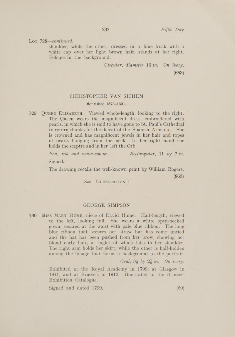 Lot 728—continued. shoulder, while the other, dressed in a blue frock with a white cap over her hight brown hair, stands at her right. Foliage in the background. Circular, diameter 161n. On 1vory. (653) CHRISTOPHER VAN SICHEM flourished 1573-1601. 729 QUEEN ELIZABETH. Viewed whole-length, looking to the right. The Queen wears the magnificent dress, embroidered with pearls, in which she is said to have gone to St. Paul’s Cathedral to return thanks for the defeat of the Spanish Armada. She is crowned and has magnificent jewels in her hair and ropes of pearls hanging from the neck. In her right hand she holds the sceptre and in her left the Orb. Pen, ink and water-colour. Rectangular, 11 by 7in. Signed. The drawing recalls the well-known print by William Rogers. (863) [See ILLUSTRATION. | GEORGE SIMPSON 730 Miss Mary Hume, niece of David Hume. Half-length, viewed to the left, looking full. She wears a white open-necked gown, secured at the waist with pale blue ribbon. The long blue ribbon that secures her straw hat has come untied and the hat has been pushed from her brow, showing her blond curly hair, a ringlet of which falls to her shoulder. The right arm holds her skirt,’ while the other is half-hidden among the foliage that forms a background to the portrait. Oval, 34 by 2fin. On ivory. Exhibited at the Royal Academy in 1799, at Glasgow in 1911, and at Brussels in 1912. Illustrated in the Brussels Exhibition Catalogue.