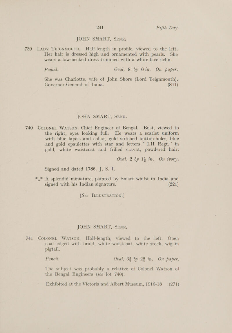 JOHN SMART, SEnR, 739 Lapy TEIGNMOUTH. Half-length in profile, viewed to the left. Her hair is dressed high and ornamented with pearls. She wears a low-necked dress trimmed with a white lace fichu. Pencil, Oval, 8 by Bin. On paper. She was Charlotte, wife of John Shore (Lord Teignmouth), Governor-General of India. (841) JOHN SMART, SEnr. 740 CoLoNEL Watson, Chief Engineer of Bengal. Bust, viewed to the right, eyes looking full. He wears a scarlet uniform with blue lapels and collar, gold stitched button-holes, blue and gold epaulettes with star and letters “‘ LII Regt.” in gold, white waistcoat and frilled cravat, powdered hair. Oval, 2 by 14 in. On wory. Signed and dated 1786, J. S. I. *.* A splendid miniature, painted by Smart whilst in India and signed with his Indian signature. (221) [See ILLUSTRATION. ] JOHN SMART, SEnR, 741 COLONEL Watson. Half-length, viewed to the left. Open coat edged with braid, white waistcoat, white stock, wig in pigtail. Pencil, Oval, 32 by 22 in. On paper. The subject was probably a relative of Colonel Watson of the Bengal Engineers (see lot 740).