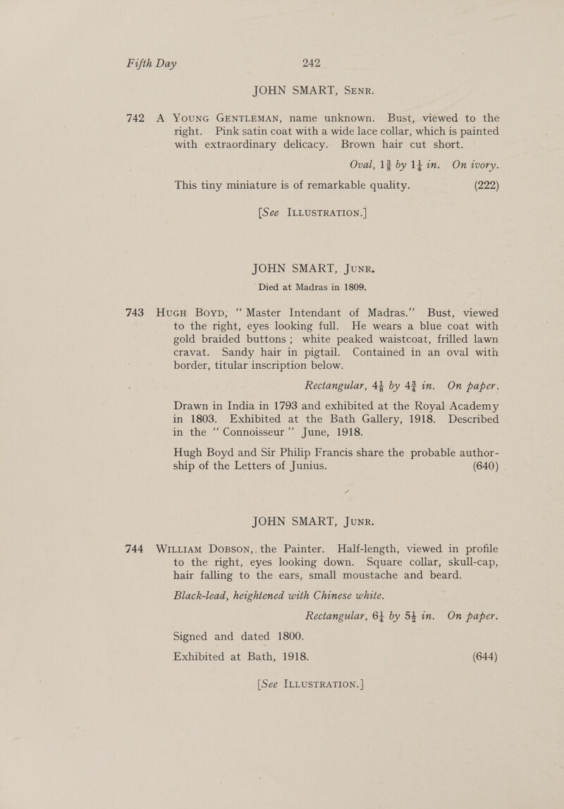 JOHN SMART, SEnr. 742 A YounG GENTLEMAN, name unknown. Bust, viewed to the right. Pink satin coat with a wide lace collar, which is painted with extraordinary delicacy. Brown hair cut short. | Oval, 13 by lt in. On wory. This tiny miniature is of remarkable quality. | (222) [See ILLUSTRATION. ] JOHN SMART, Junr. ‘Died at Madras in 1809. 743 HucH Boyp; “ Master Intendant of Madras.’’ Bust, viewed to the right, eyes looking full, He wears a blue coat with gold braided buttons; white peaked waistcoat, frilled lawn cravat. Sandy hair in pigtail. Contained in an oval with border, titular inscription below. Rectangular, 44 by 42 in. On paper. Drawn in India in 1793 and exhibited at the Royal Academy in 1803. Exhibited at the Bath Gallery, 1918. Described in the “‘ Connoisseur’’ June, 1918. Hugh Boyd and Sir Philip Francis share the probable author- ship of the Letters of Junius. (640) . JOHN SMART, Junr. 744 Wiii1aAmM Dosson,,the Painter. MHalf-length, viewed in profile to the right, eyes looking down. Square collar, skull-cap, hair falling to the ears, small moustache and beard. Black-lead, heightened with Chinese white. | Rectangular, 64 by 54 in. On paper. Signed and dated 1800. Exhibited at Bath, 1918. (644) [See ILLUSTRATION. |