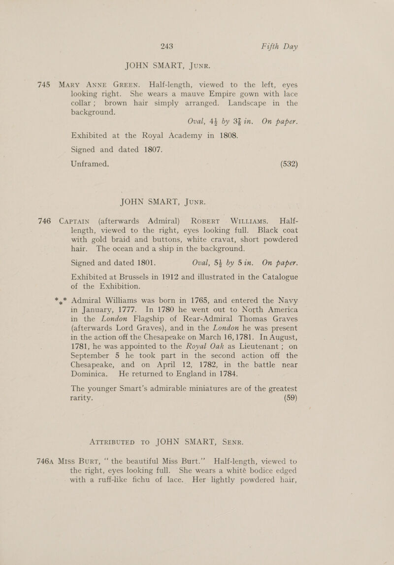 JOHN SMART, Junr. 745 Mary ANNE GREEN. Half-length, viewed to the left, eyes looking right. She wears a mauve Empire gown with lace collar; brown hair simply arranged. Landscape in the background. Oval, 44 by 3fin. On paper. Exhibited at the Royal Academy in 1808. Signed and dated 1807. Unframed. (532) JOHN SMART, Junr. 746 CapTain (afterwards Admiral) ROBERT WILLIAMS. Half- length, viewed to the right, eyes looking full. Black coat with gold braid and buttons, white cravat, short powdered hair. The ocean and a ship in the background. Signed and dated 1801. Oval, 54 by Sin. On paper. Exhibited at Brussels in 1912 and illustrated in the Catalogue of the Exhibition. ** Admiral Williams was born in 1765, and entered the Navy in January, 1777. In 1780 he went out to North America in the London Flagship of Rear-Admiral Thomas Graves (afterwards Lord Graves), and in the London he was present in the action off the Chesapeake on March 16,1781. In August, 1781, he was appointed to the Royal Oak as Lieutenant ; on September 5 he took part in the second action off the Chesapeake, and on April 12, 1782, in the battle near Dominica. He returned to England in 1784. The younger Smart’s admirable miniatures are of the greatest rarity. (59) ATTRIBUTED TO JOHN SMART, SEnr. 746A Miss Burt, “ the beautiful Miss Burt.’’ Half-length, viewed to the right, eyes looking full. She wears a whité bodice edged - with a ruff-lke fichu of lace. Her lightly powdered hair,