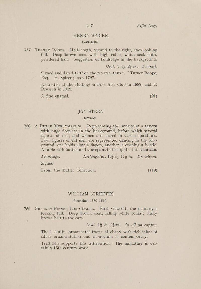 HENRY SPICER 1743-1804. 757 TURNER Roope. Half-length, viewed to the right, eyes looking full. Deep brown coat with high collar, white neck-cloth, powdered hair. Suggestion of landscape in the background. Oval, 3 by 241m. Enamel. Signed and dated 1797 on the reverse, thus: ‘“‘ Turner Roope, Esq. HH. Spicer pinxt. 1797.” Exhibited at the Burlington Fine Arts Club in 1889, and at Brussels in 1912. A fine enamel. (91) JAN STEEN 1626-79. 758 A DutcH MERRYMAKING. Representing the interior of a tavern with huge fireplace in the background, before which several figures of men and women are seated in various positions. Four figures of old men are represented dancing in the fore- ground, one holds aloft a flagon, another is opening a bottle. A table with bottles and saucepans to the right ; lifted curtain. Plumbago. Rectangular, 154 by 114 in. On vellum. Signed. From the Butler Collection. (119) WILLIAM STREETES flourished 1550-1560. 759 GREGORY FIENES, LoRD Dacre. Bust, viewed to the right, eyes looking full. Deep brown coat, falling white collar ; fluffy brown hair to the ears. Oval, 18 by 241n. In oil on copper. The beautiful ornamental frame of ebony with rich inlay of silver ornamentation and monogram is contemporary. Tradition supports this attribution. The miniature is cer- tainly 16th century work.