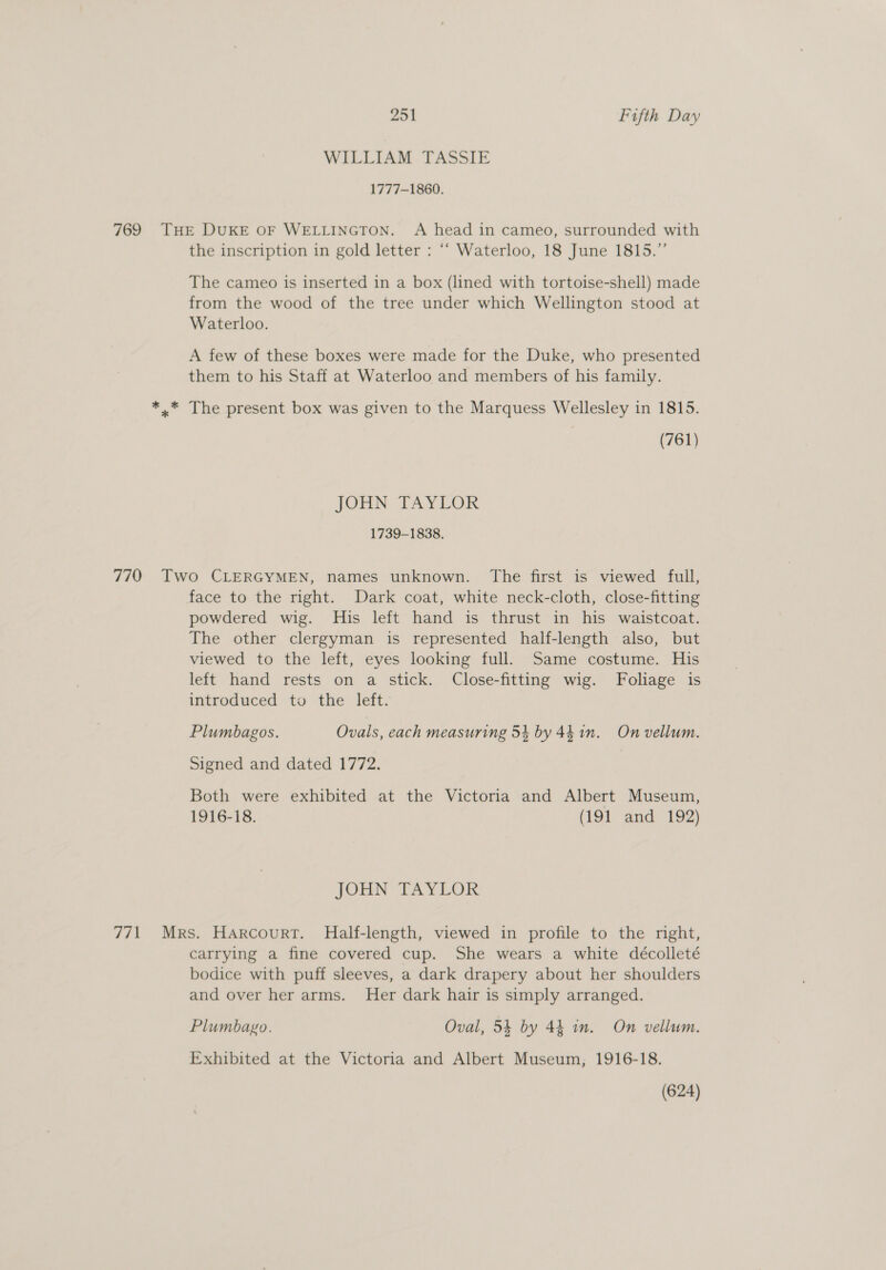 WILLIAM TASSIE 1777-1860. 769 THE DUKE OF WELLINGTON. A head in cameo, surrounded with the inscription in gold letter : ‘““ Waterloo, 18 June 1815.”’ The cameo is inserted in a box (lined with tortoise-shell) made from the wood of the tree under which Wellington stood at Waterloo. A few of these boxes were made for the Duke, who presented them to his Staff at Waterloo and members of his family. *.* The present box was given to the Marquess Wellesley in 1815. | (761) TOHN: EAYLOR 1739-1838. 770 Two CLERGYMEN, names unknown. The first is viewed full, face to the right. Dark coat, white neck-cloth, close-fitting powdered wig. His left hand is thrust in his waistcoat. The other clergyman is represented half-length also, but viewed to the left, eyes looking full. Same costume. His left hand rests on a stick. Close-fitting wig. Foliage is introduced to the left. Plumbagos. Ovals, each measuring 54 by 441m. On vellum. Signed and dated 1772. | Both were exhibited at the Victoria and Albert Museum, 1916-18. (191 and 192) JOHN TAYLOR 771 Mrs. Harcourt. Half-length, viewed in profile to the right, carrying a fine covered cup. She wears a white décolleté bodice with puff sleeves, a dark drapery about her shoulders and over her arms. Her dark hair is simply arranged. Plumbago. Oval, 54 by 44 in. On vellum. Exhibited at the Victoria and Albert Museum, 1916-18. (624)