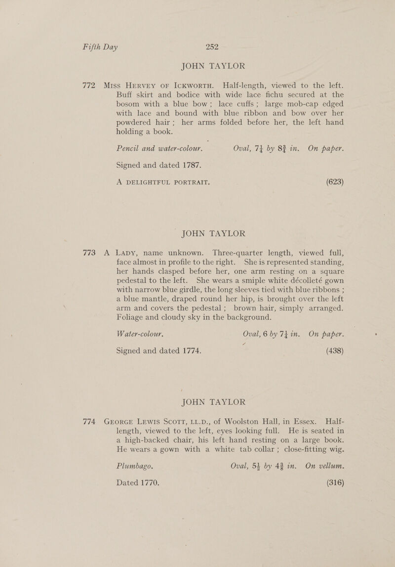 JOHN TAYLOR 772 Miss HERVEY OF IcKworRTH. Half-length, viewed to the left. Buff skirt and bodice with wide lace fichu secured at the bosom with a blue bow; lace cuffs; large mob-cap edged with lace and bound with blue ribbon and bow over her powdered hair; her arms folded before her, the left hand holding a book. Pencil and water-colour. Oval, 74 by 82 in. On paper. Signed and dated 1787. A DELIGHTFUL PORTRAIT. | (623) - JOHN TAYLOR 773 A Lapy, name unknown. Three-quarter length, viewed full, face almost in profile to the right. She is represented standing, her hands clasped before her, one arm resting on a square pedestal to the left. She wears a smiple white décolleté gown with narrow blue girdle, the long sleeves tied with blue ribbons ; a blue mantle, draped round her hip, is brought over the left arm and covers the pedestal; brown hair, simply arranged. Foliage and cloudy sky in the background. W ater-colour. Oval, 6 by 74 1n. On paper. Signed and dated 1774. (438) JOHN TAYLOR 774 GEORGE LEWIS SCOTT, LL.D., of Woolston Hall, in Essex. Half- length, viewed to the left, eyes looking full. He is seated in a high-backed chair, his left hand resting on a large book. He wears a gown with a white tab collar; close-fitting wig. Plumbago. Oval, 54 by 42 in. On vellum. Dated 1770. (316)