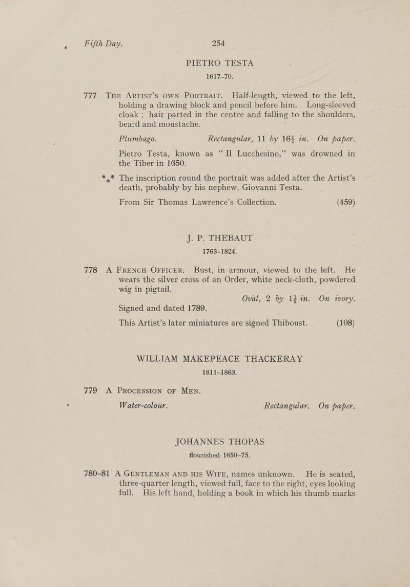 PIETRO THT. 1617-70. 777 Tue ArTISsT’s OWN Portrait. Half-length, viewed to the left, holding a drawing block and pencil before him. Long-sleeved cloak ; hair parted in the centre and falling to the shoulders, beard and moustache. Plumbago. Rectangular, 11 by 164 in. On paper. Pietro Testa, known as ‘Il Lucchesino,”’ was drowned in the Tiber in 1650. *..* The inscription round the portrait was added after the Artist’s death, probably by his nephew, Giovanni Testa. From Sir Thomas Lawrence’s Collection. (459) j. P. FHEBAUT 1763-1824. 778 A FRENCH OFFICER. Bust, in armour, viewed to the left. He wears the silver cross of an Order, white neck-cloth, powdered wig in pigtail. Oval, 2 by lk an. On wvory. Signed and dated 1789. This Artist’ s later Ene are signed Pacshust, (108) WILLIAM MAKEPEACE THACKERAY 1811-1863. 779 A PROCESSION OF MEN. Water-colour. Rectangular. On paper. JOHANNES THOPAS flourished 1650-75. 780-81 A GENTLEMAN AND HIS WIFE, names unknown. He is seated, three-quarter length, viewed full, face to the right, eyes looking full. His left hand, holding a book in which his thumb marks