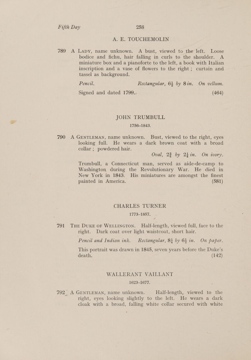 A. E. TOUCHEMOLIN 789 A Lapy, name unknown. A bust, viewed to the left. Loose bodice and fichu, hair falling in curls to the shoulder. A miniature box and a pianoforte to the left, a book with Italian inscription and a vase of flowers to the right; curtain and tassel as background. Pencil. Rectangular, 64 by 8in. On vellum. Signed and dated 1799.. | (464) JOHN TRUMBULL 1756-1843. 790 A GENTLEMAN, name unknown. Bust, viewed to the right, eyes looking full. He wears a dark brown coat with a broad collar ; powdered hair. Oval, 22 by 241m. On wory. Trumbull, a Connecticut man, served as aide-de-camp to Washington during the Revolutionary War. He died in New York in 1843. His miniatures are amongst the finest painted in America. (581) CHARLES TURNEIK 1773-1857. aa 791 THE DUKE OF WELLINGTON. Half-length, viewed full, face to the right. Dark coat over light waistcoat, short hair. Pencil and Indian ink. Rectangular, 84 by 64 in. On paper. This portrait was drawn in 1845, seven years before the Duke’s death. (142) WALLERANT VAILLANT 1623-1677. 792. A GENTLEMAN, name unknown. Half-length, viewed to the right, eyes looking slightly to the left. He wears a dark cloak with a broad, falling white collar secured with white