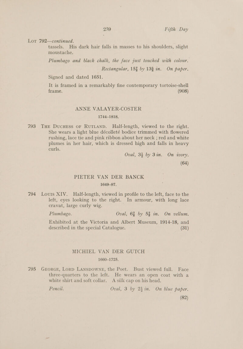 Lot 792—continued. tassels. His dark hair falls in masses to his shoulders, slight moustache. Plumbago and black chalk, the face just touched with colour. Rectangular, 15% by 132 in. On paper. Signed and dated 1651. It is framed in'a remarkably fine contemporary tortoise-shell frame. (908) ANNE VALAYER-COSTER 1744-1818. 793 THE DucHESS OF RUTLAND. Half-length, viewed to the right. She wears a light blue décolleté bodice trimmed with flowered rushing, lace tie and pink ribbon about her neck ; red and white plumes in her hair, which is dressed high and falls in heavy curls. | Oval, 34 by 3in. On ivory. (64) PIETER VAN DER BANCK 1649-97. 794 Louis XIV. Half-length, viewed in profile to the left, face to the left, eyes looking to the right. In armour, with long lace cravat, large curly wig. Plumbago. Oval, 6% by 5% sn. On vellum. Exhibited at the Victoria and Albert Museum, 1914-18, and described in the special Catalogue. (31) MICHIEL VAN DER GUTCH 1660-1725. 795 GEORGE, LorRD LANSDOWNE, the Poet. Bust viewed full. Face three-quarters to the left. He wears an open coat with a white shirt and soft collar. A silk cap on his head. Pencil. Oval, 3 by 25in. On blue paper. (82)