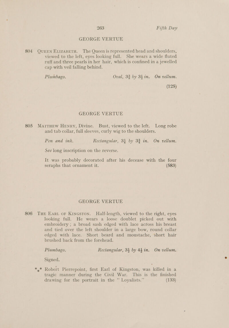 GEORGE VERTUE 804. QUEEN ELIZABETH. The Queen is represented head and shoulders, viewed to the left, eyes looking full. She wears a wide fluted ruff and three pearls in her hair, which is confined in a jewelled cap with veil falling behind. Plumbago. Oval, 33 by 3h in. On vellum. (125) GEORGE VERTUE 805 MATTHEW HENRY, Divine. Bust, viewed to the left. Long robe and tab collar, full sleeves, curly wig to the shoulders. Pen and ink. Rectangular, 31 by 3% wn. On vellum. See long inscription on the reverse. It was probably decorated after his decease with the four seraphs that ornament it. (583) GEORGE VERTUE 806 THE EArt oF Kincston. Half-length, viewed to the right, eyes looking full. He wears a loose doublet picked out with embroidery ; a broad sash edged with lace across his breast and tied over the left shoulder in a large bow, round collar edged with lace. Short beard and moustache, short hair brushed back from the forehead. Plumbago. Rectangular, 34 by 441m. On vellum. Signed. a Pi Robert Pierrepoint, first Earl of Kingston, was killed in a tragic manner during the Civil War. This is the finished drawing for the portrait in the “ Loyalists.” (133)