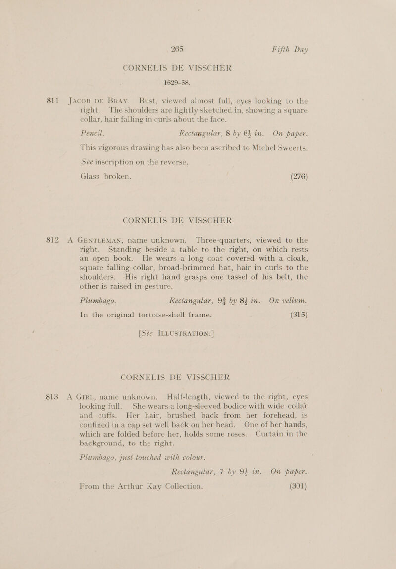 CORNELIS DE VISSCHER 1629-58. 811 JaAcoB DE Bray. Bust, viewed almost full, eyes looking to the right. The shoulders are lightly sketched in, showing a square collar, hair falling in curls about the face. Pencil. Rectaugular, 8 by 64 in. On paper. This vigorous drawing has also been ascribed to Michel Sweerts. See inscription on the reverse. Glass broken. (276) CORBELIS DE VISSCHER 812 A GENTLEMAN, name unknown. Three-quarters, viewed to the right. Standing beside a table to the right, on which rests an open book. He wears a long coat covered with a cloak, square falling collar, broad-brimmed hat, hair in curls to the shoulders. His right hand grasps one tassel of his belt, the other is raised in gesture. Plumbago. Rectangular, 9% by 84 in. On vellum. In the original tortoise-shell frame. (315) (Sé¢e ILLUSTRATION. | CORNELIS DE. VIsSCHER 813 A GIRL, name unknown. Half-length, viewed to the nght, eyes looking full. She wears a long-sleeved bodice with wide collar and cuffs. Her hair, brushed back from her forehead, is confined in a cap set well back on her head. One of her hands, which are folded before her, holds some roses. Curtain in the background, to the right. Plumbago, just touched with colour. Rectangular, 7 by 94 in. On paper. From the Arthur Kay Collection. (301)