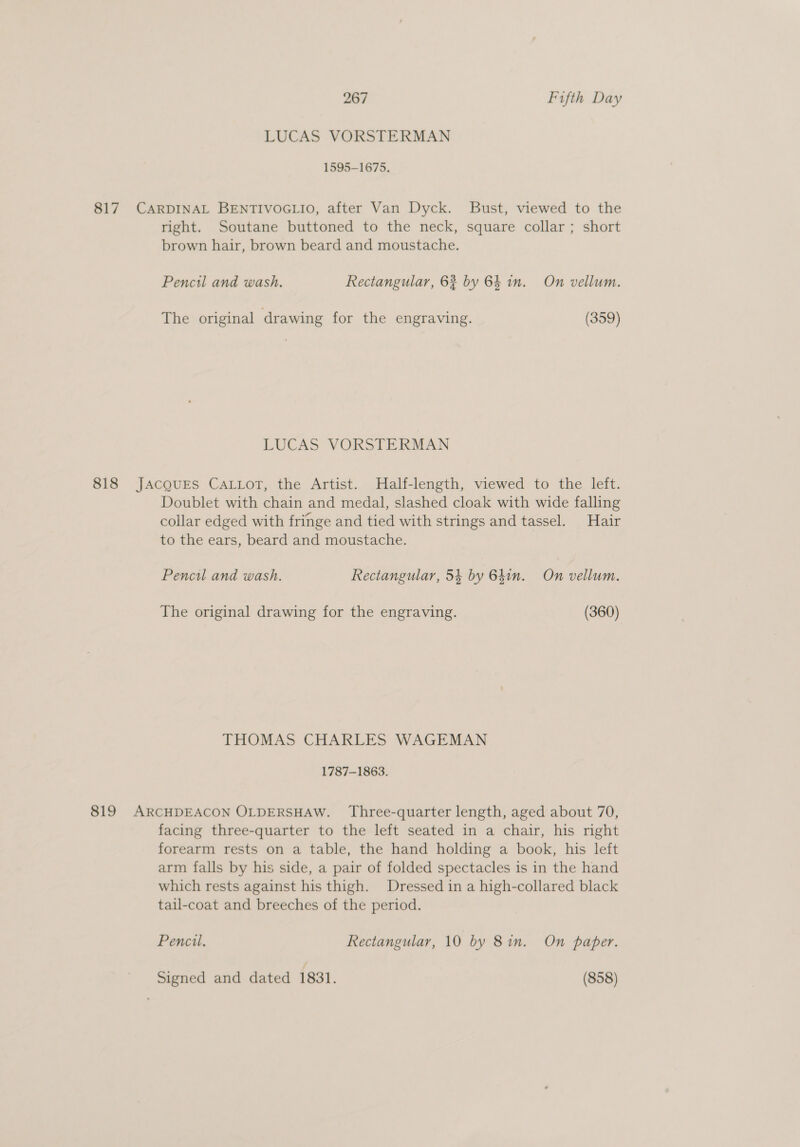 LUCAS VORSTERMAN 1595-1675. 817 CARDINAL BENTIVOGLIO, after Van Dyck. Bust, viewed to the right. Soutane buttoned to the neck, square collar ; short brown hair, brown beard and moustache. Pencil and wash. Rectangular, 62 by 64 in. On vellum. The original drawing for the engraving. (359) LUCAS VORSTERMAN 818 JACQUES CALLoT, the Artist. Half-length, viewed to the left. Doublet with chain and medal, slashed cloak with wide falling collar edged with fringe and tied with strings and tassel. Hair to the ears, beard and moustache. Pencil and wash. Rectangular, 54 by 64in. On vellum. The original drawing for the engraving. (360) THOMAS CHARLES WAGEMAN 1787-1863. 819 ARCHDEACON OLDERSHAW. Three-quarter length, aged about 70, facing three-quarter to the left seated in a chair, his right forearm rests on a table, the hand holding a book, his left arm falls by his side, a pair of folded spectacles is in the hand which rests against his thigh. Dressed in a high-collared black tail-coat and breeches of the period. Pencil. Rectangular, 10 by 8in. On paper. Signed and dated 1831. (858)