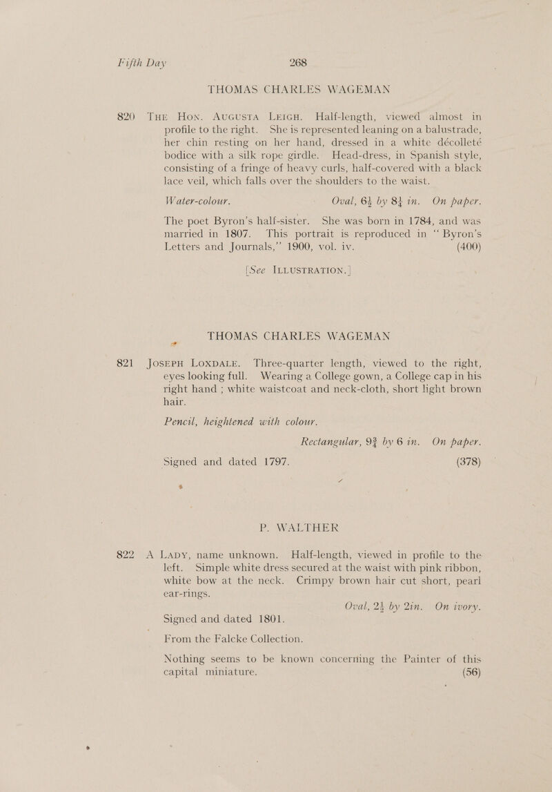 THOMAS CHARLES WAGEMAN 820 THE Hon. AuGcusta LeicH. Half-length, viewed almost in profile to the right. She is represented leaning on a balustrade, her chin resting on her hand, dressed in a white décolleté bodice with a silk rope girdle. Head-dress, in Spanish style, consisting of a fringe of heavy curls, half-covered with a black lace veil, which falls over the shoulders to the waist. W ater-colour. - Oval, 64 by 84 in. On paper. The poet Byron’s half-sister. She was born in 1784, and was married in 1807. This portrait is reproduced in “ Byron’s Letters and Journals,’ 1900, vol. iv. (400) [See ILLUSTRATION. | THOMAS CHARLES WAGEMAN 821 JosEpH LoxpaLe. Three-quarter length, viewed to the right, eyes looking full. Wearing a College gown, a College cap in his right hand ; white waistcoat and neck-cloth, short ight brown hair. Pencil, heightened with colour. Rectangular, 98 by 6 in. On paper. Signed and dated 1797. (378) &amp; PO WALTHER 822 A Lapy, name unknown. Half-length, viewed in profile to the left. Simple white dress secured at the waist with pink ribbon, white bow at the neck. Crimpy brown hair cut short, pearl ear-rings. Oval, 24 by Qin. On ivory. Signed and dated 1801. From the Falcke Collection. Nothing seems to be known concerning the Painter of this capital miniature. (56)