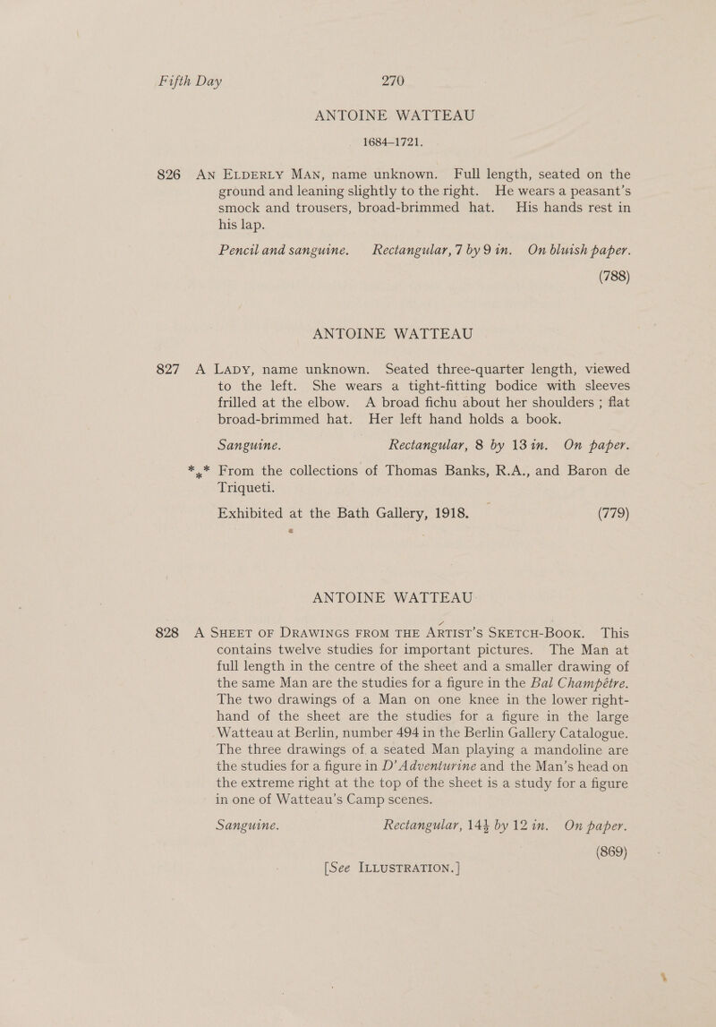 ANTOINE WATTEAU 1684-1721. 826 AN ELDERLY MAN, name unknown. Full length, seated on the ground and leaning slightly to the right. He wears a peasant’s smock and trousers, broad-brimmed hat. His hands rest in his lap. Pencil and sanguine. _Rectangular,7 byQ9 in, On bluish paper. (788) ANTOINE WATTEAU 827 A Lapy, name unknown. Seated three-quarter length, viewed to the left. She wears a tight-fitting bodice with sleeves frilled at the elbow. A broad fichu about her shoulders ; flat broad-brimmed hat. Her left hand holds a book. Sanguine. | Rectangular, 8 by 13 in. On paper. “= Prom: the collections of Thomas Banks, R.A., and Baron de Triqueti. Exhibited at the Bath Gallery, 1918. _ (779) = ANTOINE WATTEAU 828 A SHEET or DRAWINGS FROM THE ARTIST’s SKETCH-BooK. This contains twelve studies for important pictures. The Man at full length in the centre of the sheet and a smaller drawing of the same Man are the studies for a figure in the Bal Champétre. The two drawings of a Man on one knee in the lower right- hand of the sheet are the studies for a figure in the large Watteau at Berlin, number 494 in the Berlin Gallery Catalogue. The three drawings of.a seated Man playing a mandoline are the studies for a figure in D’ Adventurine and the Man’s head on the extreme right at the top of the sheet is a study for a figure in one of Watteau’s Camp scenes. Sanguine. Rectangular, 144 by 12in. On paber. (869) [See ILLUSTRATION. ]