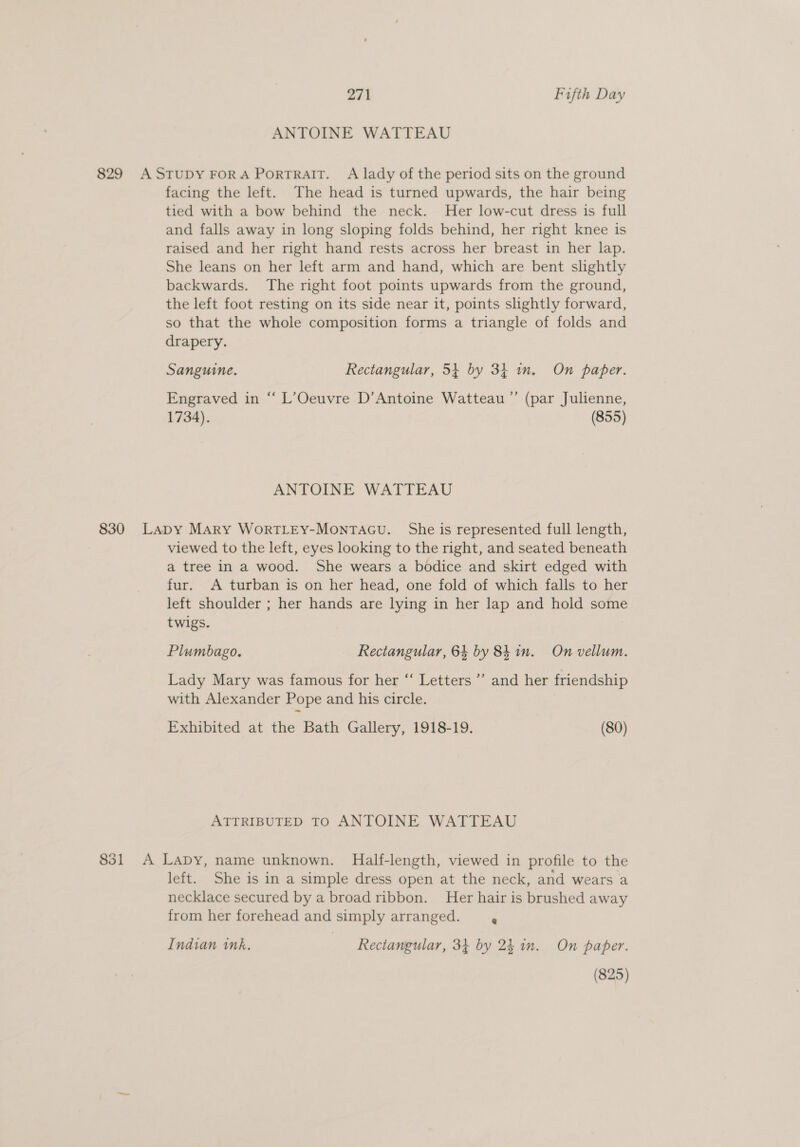 ANTOINE WATTEAU 829 AStTUDY FORA PorTRAIT. A lady of the period sits on the ground facing the left. The head is turned upwards, the hair being tied with a bow behind the neck. Her low-cut dress is full and falls away in long sloping folds behind, her right knee is raised and her right hand rests across her breast in her lap. She leans on her left arm and hand, which are bent slightly backwards. The right foot points upwards from the ground, the left foot resting on its side near it, points slightly forward, so that the whole composition forms a triangle of folds and drapery. Sanguine, Rectangular, 54+ by 34 in. On paper. Engraved in “ L’Oeuvre D’Antoine Watteau ”’ (par Julienne, 1734). (855) ANTOINE WATTEAU 830 Lapy Mary WortTLEY-Montacu. She is represented full length, viewed to the left, eyes looking to the right, and seated beneath a tree in a wood. She wears a bodice and skirt edged with fur. A turban is on her head, one fold of which falls to her left shoulder ; her hands are lying in her lap and hold some twigs. Plumbago. Rectangular, 64 by 84 in. On vellum. Lady Mary was famous for her “‘ Letters ” and her friendship with Alexander Pope and his circle. Exhibited at the Bath Gallery, 1918-19. (80) ATTRIBUTED TO ANTOINE WATTEAU 831 A Lapy, name unknown. Half-length, viewed in profile to the left. She is in a simple dress open at the neck, and wears a necklace secured by a broad ribbon. Her hair is brushed away from her forehead and simply arranged. Pe Indian ink. Rectangular, 34 by 24 in. On paper. (825)