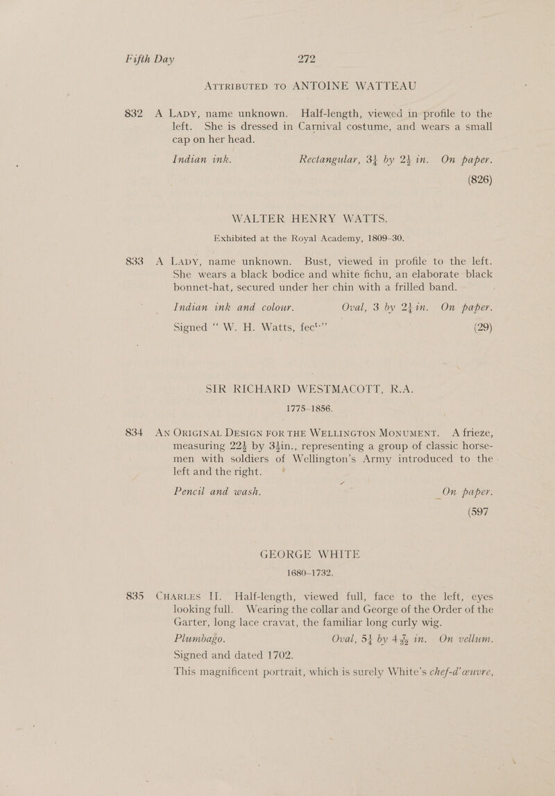 ATTRIBUTED TO ANTOINE WATTEAU 832 A Lapy, name unknown. Half-length, viewed in profile to the left. She is dressed in Carnival costume, and wears a small cap on her head. Indian ink. Rectangular, 34 by 24 in. On paper. (826) WALTER HENRY WATTS. Exhibited at the Royal Academy, 1809-30. 833 &lt;A Lapy, name unknown. Bust, viewed in profile to the left. She wears a black bodice and white fichu, an elaborate black bonnet-hat, secured under her chin with a frilled band. Indian ink and colour. Oval, 3 by 2hin. On paper. signed” W. Ho Watts, fee (29) SIR RICHARD WESTMACOTT, -K.A. 1775-1856. 834 AN ORIGINAL DESIGN FOR THE WELLINGTON MONUMENT. A frieze, measuring 224 by 34in., representing a group of classic horse- men with soldiers of Wellington’s Army introduced to the - left and the right. Pencil and wash. _On paper. (597 GEORGE WHITE 1680-1732. 835 CHARLES IT. Half-length, viewed full, face to the left, eyes looking full. Wearing the collar and George of the Order of the Garter, long lace cravat, the familiar long curly wig. Plumbago. Oval, 54 by 455 in. On vellum. Signed and dated 1702. This magnificent portrait, which is surely White's chef-@’ @uuvre,
