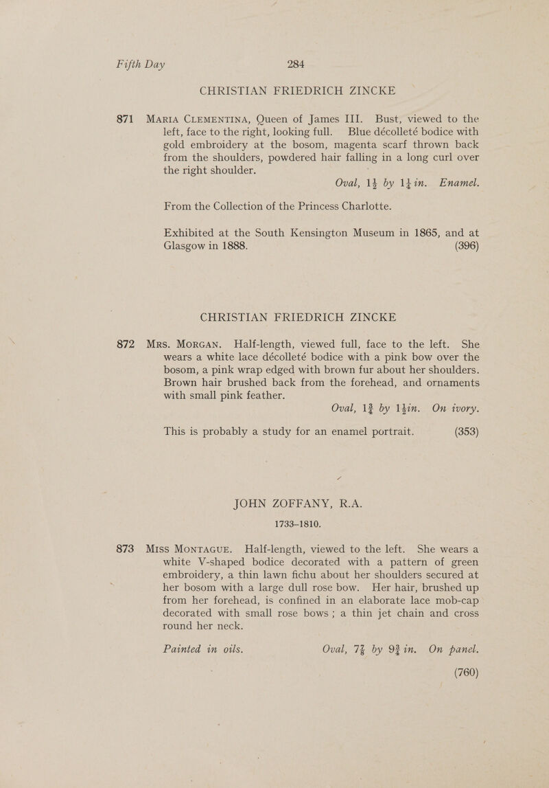 CHRISTIAN FRIEDRICH ZINCKE 871 MariIA CLEMENTINA, Queen of James III. Bust, viewed to the left, face to the right, looking full. Blue décolleté bodice with gold embroidery at the bosom, magenta scarf thrown back from the shoulders, powdered hair falling in a long curl over the right shoulder. Oval, 14 by 1fin. Enamel. From the Collection of the Princess Charlotte. Exhibited at the South Kensington Museum in 1865, and at Glasgow in 1888. (396) CHRISTIAN FRIEDRICH ZINCKE 872 Mrs. Morcan. Half-length, viewed full, face to the left. She wears a white lace décolleté bodice with a pink bow over the bosom, a pink wrap edged with brown fur about her shoulders. Brown hair brushed back from the forehead, and ornaments with small pink feather. Oval, 12 by Ihin. On tvory. This is probably a study for an enamel portrait. (353) a JOHN ZOFFANY, R.A. 1733-1810. 873 Miss MontaGuE. Half-length, viewed to the left. She wears a white V-shaped bodice decorated with a pattern of green embroidery, a thin lawn fichu about her shoulders secured at her bosom with a large dull rose bow. Her hair, brushed up from her forehead, is confined in an elaborate lace mob-cap decorated with small rose bows; a thin jet chain and cross round her neck. Painted in oils. Oval, 7% by 921m. On panel. (760)