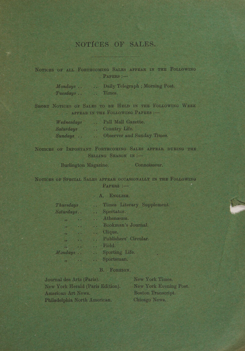 NOTICES OF SALES. Notices oF AtL ForrHoomine SaLEs APPEAR IN THE FoLLOWING PaPERs ;— Mondays .. ¥ Daily Telegraph ; ee Post. Tuesdays .. oi ‘Times. SHORT Noweees OF SALES TO BE HELD IN THE Founowine WEEK . APPEAR IN THE FoLLOWING PaPERS :-— Wednesdays &amp; Pall Mall Gazette. Saturdays — .. Country Life. rare ip .. Observer and Sunday Times. Novices oF ‘Important FoRTHCOMING SaLEs APPEAR DURING THE SELLING SEASON IN: rose ie | a Magazine. . Connoisseur. PAPERS ee bi de Eenisa. Thursdays ~. &gt; dimes Literary Supplement Saturdays...“ Spectator. Sao | os .. (Atheneum, | Bookman’s Journal. Clique. : Publishers’ Circular. = se ., » Field: Mondays... +‘ Sporting Life. eases Pe Sportsman. B. Foreien. Journal des Arts (Paris). New York Times. New York Herald (Paris ee: -New York Evening Post. _ American Art News. | Boston Transcript. Philadelphia North American. Chicago News. rT, a
