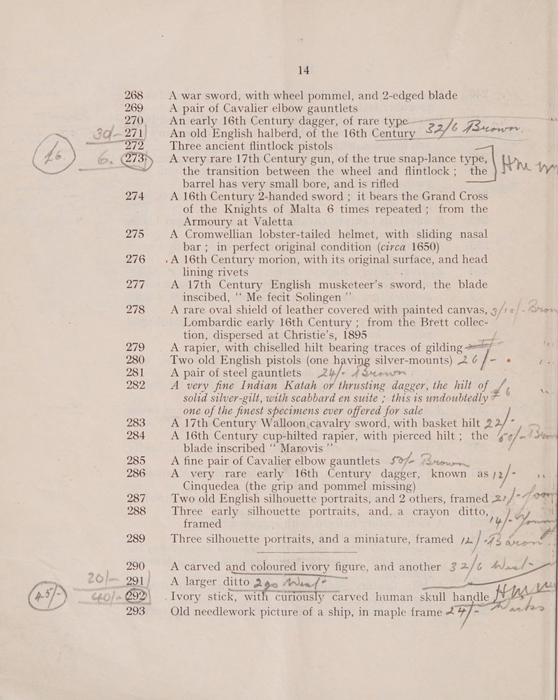 Cds en A war sword, with wheel pommel, and 2-edged blade A pair of Cavalier elbow gauntlets An old English halberd, of the 16th Century _ Saft Fee sg SE Three ancient flintlock pistols A very rare 17th Century gun, of the true snap-lance type, Wr the transition between the wheel and flintlock; the ay barrel has very small bore, and is rifled A 16th Century 2-handed sword ; it bears the Grand Cross of the Knights of Malta 6 times repeated; from the Armoury at Valetta A Cromwellian lobster-tailed helmet, with sliding nasal bar; in perfect original condition (circa 1650) lining rivets Awl7th Century English musketeer’s sword) the blade inscibed, ‘‘ Me fecit Solingen ”’ ; | A rare oval shield of leather covered with painted canvas, 3/1 ¢/ - Oren Lombardic early 16th Century ; from the Brett collec- — tion, dispersed at Christie’s, 1895 / A rapier, with chiselled hilt bearing traces of gilding 7 Two old English pistols (one h ving silver-mounts) 2 ¢ ‘ ee A pair of steel gauntlets 2/-* 4 Qneurr A very fine Indian Katah or thrusting dagger, the hilt of 2 /, solid silver-gilt, with scabbard en suite ; this 1s undoubtedly # one of the finest specimens ever offered ‘for sale A 17th Century Walloon,cavalry sword, with basket hilt 22/ é | A 16th Century cup- -hilted rapier, with Pe hilt; the sca /_4 See blade inscribed “‘ Marovis ”’ ; A fine pair of Cavalier elbow gauntlets $e Freer = A very rare early 16th Century Lae [fown as /2 2] rs Cinquedea (the grip and pommel missing) 1: A Two old English silhouette portraits, and 2 others, framed 27/°* oem Three early silhouette portraits, and. a crayon ditto, framed . ss me Three silhouette portraits, and a miniature, framed /2 } 396 Ce Na        fe A carved and colou: coloured ed ivory aigure, and another 34/é bjt &gt; A larger ditto ye aes! i PER eam ts pad c “unlously carved human skull handle J¥. Lee Old needlework picture of a ship, in maple frame &amp; Oi ad