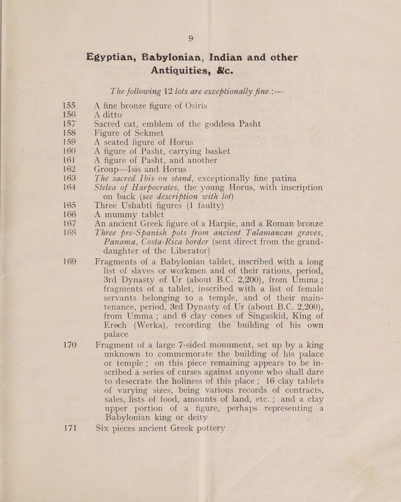 155 156 158 159 160 161 162 163 164 165 166 167 168 169 170 Wa 9 Egyptian, Babylonian, Indian and other Antiquities, &amp;c. The following 12 lots are exceptionally fine :— A fine bronze figure of Osiris A ditto Sacred cat, emblem of the goddess Pasht Figure of Sekmet A seated figure of Horus A figure of Pasht, carrying basket A figure of Pasht, and another Group—Isis and Horus The sacred Ibis on stand, exceptionally fine patina Stelea of Harpocrates, the young Horus, with inscription on back (see description with lot) Three Ushabti figures (1 faulty) A mummy tablet An ancient Greek figure of a Harpie, and a Roman bronze Three pre-Spamsh pots from ancient Talamancan graves, Panama, Costa-Rica border (sent direct from the grand- daughter of the Liberator) Fragments of a Babylonian tablet, inscribed with a long list of slaves or workmen and of their rations, period, 3rd Dynasty of Ur (about B.C. 2,200), from Umma ; fragments of a tablet, inscribed with a list of female servants belonging to a temple, and of their main- tenance, period, 3rd Dynasty of Ur (about B.C. 2,200), from Umma ; and 6 clay cones of Singaskid, King of Erech (Werka), recording the building of his own palace Fragment of a large 7-sided monument, set up by a king unknown to commemorate the building of his palace or temple; on this piece remaining appears to be in- scribed a series of curses against anyone who shall dare to desecrate the holiness of this place ; 16 clay tablets of varying sizes, being various records of contracts, sales, lists of food, amounts of land, etc. ; and a clay upper portion of a figure, perhaps representing a Babylonian king or deity Six pieces ancient Greek pottery