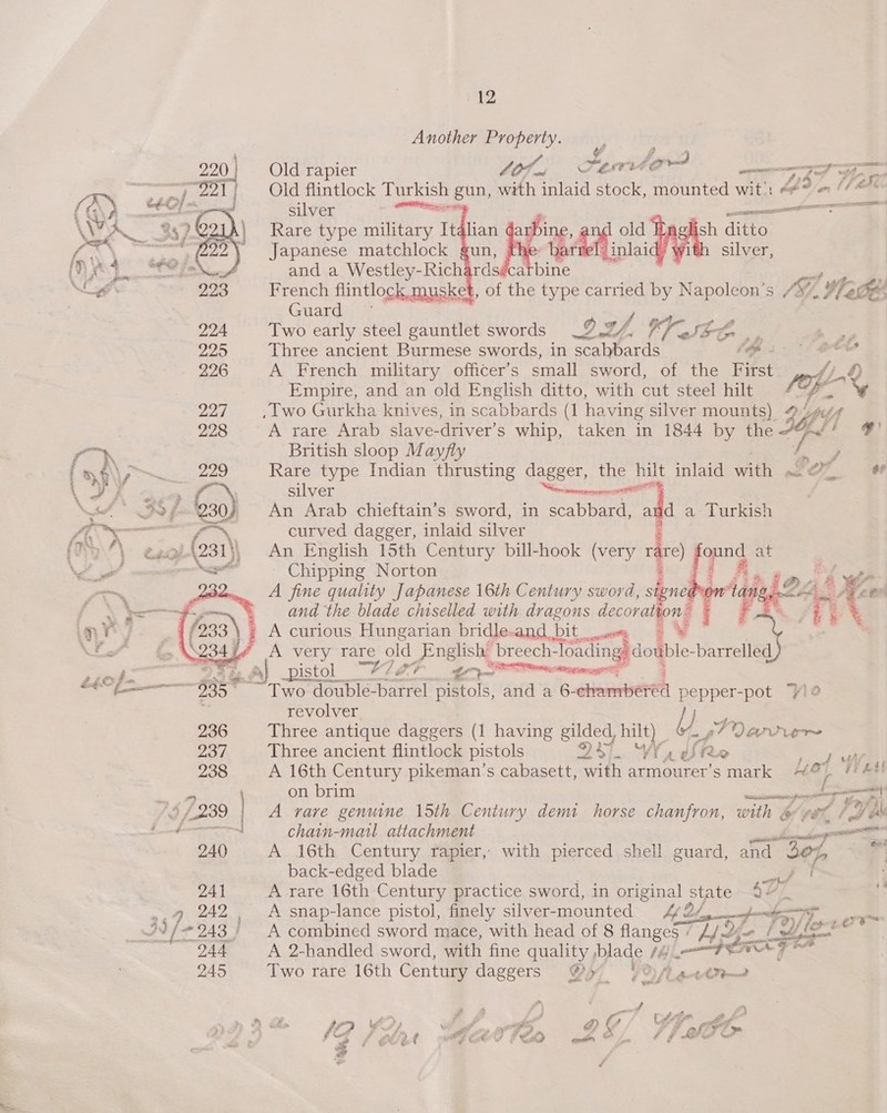 Another hae  Old rapier tOf ws SET to a ag? eZ. | Old flintlock Turkish gun, with inlaid stock, mounted wit): 4 (¢@* silver emntaaiee a eres, 08 Rare type military Italian i oe a h ditto Japanese matchlock gun, Tae Oe ne 8 ith silver, and a Westley-Richardsiica bine French flintlock musket, of the ee carried by Napoleon’ Sf Oi ’ whee Guard Two early steel gauntlet swords af, ah leon ., 4 Three ancient Burmese swords, in ef (ps: A French military officer’s small sword, of the First fj. Empire, and an old English ditto, with cut steel hilt toy , lwo Gurkha knives, in scabbards (1 having silver mounts) 42404 A rare Arab slave-driver’s whip, taken in 1844 by the Fass F' British sloop Mayfly A Rare type Indian thrusting dagger, the hilt inlaid with ax D oF =    silver Serene An Arab chieftain’s sword, in scabbard, add a Turkish curved dagger, inlaid silver An English 15th Century bill-hook (very rdre) fonnd at Chipping Norton Bi et Al By _ A fine quality Japanese 16th Century sword, signe ow tang, VALE cen “and the blade chiselled with dragons ie | F Bs /EG , ¢ A curious Hungarian bridle. and bit 7 : i J i> \S23424 A very rare old Fnglisht breech- Toning) double. Ree yes ee A) pistol “A7EA gS meme? O° meme 935 ~~ Two double-barrel pistols, and a 6- chemise pepper-pot “y!2 revolver Ye 236 Three antique daggers (1 having gilded, hilt) SS Qanrvern 237. Three ancient flintlock pistols Ory \ ae R 2 eH 238 A 16th Century pikeman’s cabasett, with armourer’s mark ““¢ of ‘Wet! ie on brim me) 1$ £239 | A rare genuine 15th Century demi horse chanfron, with &amp; ‘yet FU ee ae chain-mail attachment ee el 240 A 16th Century rapier, with pierced shell guard, and 30%, 4 back-edged blade Se. 241 A rare 16th Century practice sword, in original state 4 _ + 237 242 A snap-lance pistol, finely silver- mounted A Yet Ties oe /{/ 243) A combined sword mace, with head of 8 flanges + pas Zo ~ 944 A 2-handled sword, with fine quality ,blade /4 Lien ae | Seca 245 Two rare 16th Century daggers @5 UO. s 4 fr) f ante ¢ {? ae yf a FF ahs, @ 4 Ff anf ’ het Ati fp é © . “4 / OX ~ 4 , al 4 Coterv 5 eo een SO Ln ¢ jah