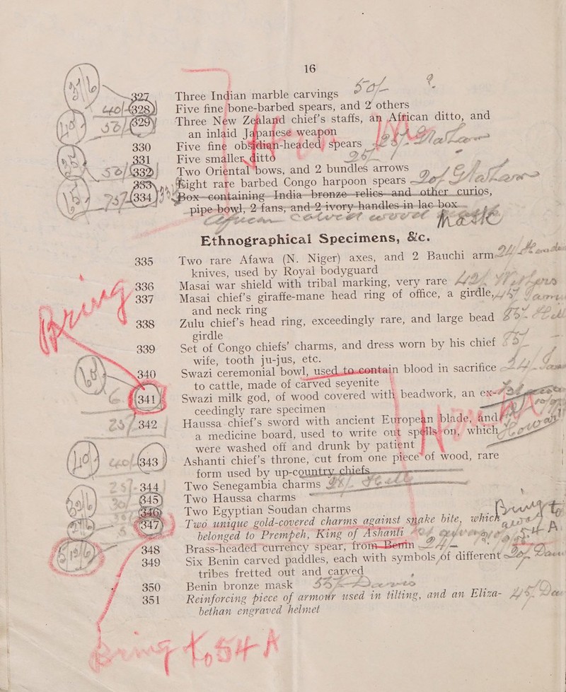   het NALIN 1 6 ; = 4 , Three Indian marble carvings Oj : Five fine bone-barbed spears, and 2 others Three New Zealand chief’s staffs, a1 African jee and        an inlaid Japanese weapon WA Be cf Five fine ob&amp;idi n-headed; spears de 5/- Halh conve Five smaller, ditt Qe / 5 Two Orienta ows, and 2 bundles arrows _ D TE j and nyigient rare barbed Congo harpoon spears —-@ 7; Ghpware&gt; ox-—containingIndia~ -pronze—relics—and—othercurios, —pinesbey tansy —— 2 ivory-hendles-in- Jac-box.. ,_» LC GO Paces \ Gee ta? a ad ees OS ae” MEDC. Sires niieal Specimens, &amp;c. , Two rare Afawa (N. Niger) axes, and 2 Bauchi arme2 by PE acer knives, used by Royal bodyguard a Masai war shield with tribal marking, very rare ME, F. lad PfPh Masai chief’s giraffe-mane head ring Gf OlLCes a. “irdle, Pa 2 pe and neck ring p= ie get Zulu chief’s head ring, exceedingly rare, and large bead fi O OL et girdle orf Set of Congo chiefs’ charms, and dress worn by his chief J &lt; . wife, tooth ju-jus, etc. Ye a Swazi ceremonial bowl, us , se blood in sacrifice —=A“ ~ come to cattle, made of carved seyenite Swazi milk god, of wood covered witht peasw an exe#, jad EE    ceedingly rare specimen Z - es Haussa chief’s sword with ancient Europes n| lade! and Yee ¥ wt e ee  4 medicine board, used to write out sp@ls’ on, which were washed off and drunk by patient Ashanti chief’s throne, cut from one piece of wood, rare form used by up-countiry..ct _ Two Senegambia charms LE) , Fes ’d EPESnaRE Two Haussa charms’: * | t Two Egyptian Soudan charms Two unique gold-covered charms. against Mine bute, whieh” rar?  belonged to Prempeh, “King of “Ashanlt Ade eederee raven EP Brass-headed! currency spear, from—Berin 24. SDB nee Six Benin carved paddles, each with symbols, of different ~s Derees tribes fretted out and carved Ae Benin bronze mask S342 AD. Cr ErtD oo Reinforcing piece of armour ae in tilting, and an Eliza- Ais Hee bethan engraved helmet