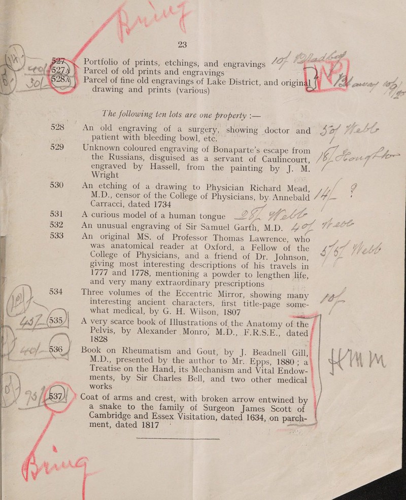 ar * 23 } 2%. Portfolio of prints, etchings, and engravings CO; ./ — Parcel of old prints and engravings ) | Parcel of fine old engravings of Lake District, and original   drawing and prints (various) <a got i er The following ten lots are one property :— eee : 528 An old engraving of a surgery, showing doctor and bs Of fj20Oer es patient with bleeding bowl, etc. | / . 5 he A O29 Unknown coloured engraving of Bonaparte’s escape from ) C/&amp;. Afhre | the Russians, disguised as a servant of Caulincourt, , B. apis iat las engraved by Hassell, from the painting by J.-M oF 7 Wright , | 530 An etching of a. drawing to Physician Richard Mead, ti, / M.D., censor of the College of Physicians, by. Annebald “7” Carracci, dated 1734 . Mey A curious model of a human tongue 224 WedtZ An unusual engraving of Sir Samuel Garth, M.D. £ 77 An original MS. of Professor Thomas Lawrence, who Pe = was anatomical reader at Oxford, a Fellow of the 4 ve i ia, College of Physicians, and a friend of Dr. jJohuson; “fA giving most interesting descriptions of his travels in 1777 and 1778, mentioning a powder to lengthen life, and very many extraordinary prescriptions Three volumes of the Eccentric Mirror, showing many interesting ancient characters, first title-page some- what medical, by G. H. Wilson, 1807 ‘aati A very scarce book of Illustrations of the Anatomy of the i Pelvis, by Alexander Monro; M.D., F.R:S.E., dated # 1828 | Z ) H 6) Book on Rheumatism and Gout, by J. Beadnell Gill, | d M.D., presented by the author to Mr. Epps, 1880; a. | Treatise on the Hand, its Mechanism and Vital Endow- i ments, by Sir Charles Bell, and two other medical \ ~~ works i | ee a snake to the family of Surgeon James Scott of rs Cambridge and Essex Visitation, dated 1634, on parch- | ment, dated 1817 - ee = ahd 