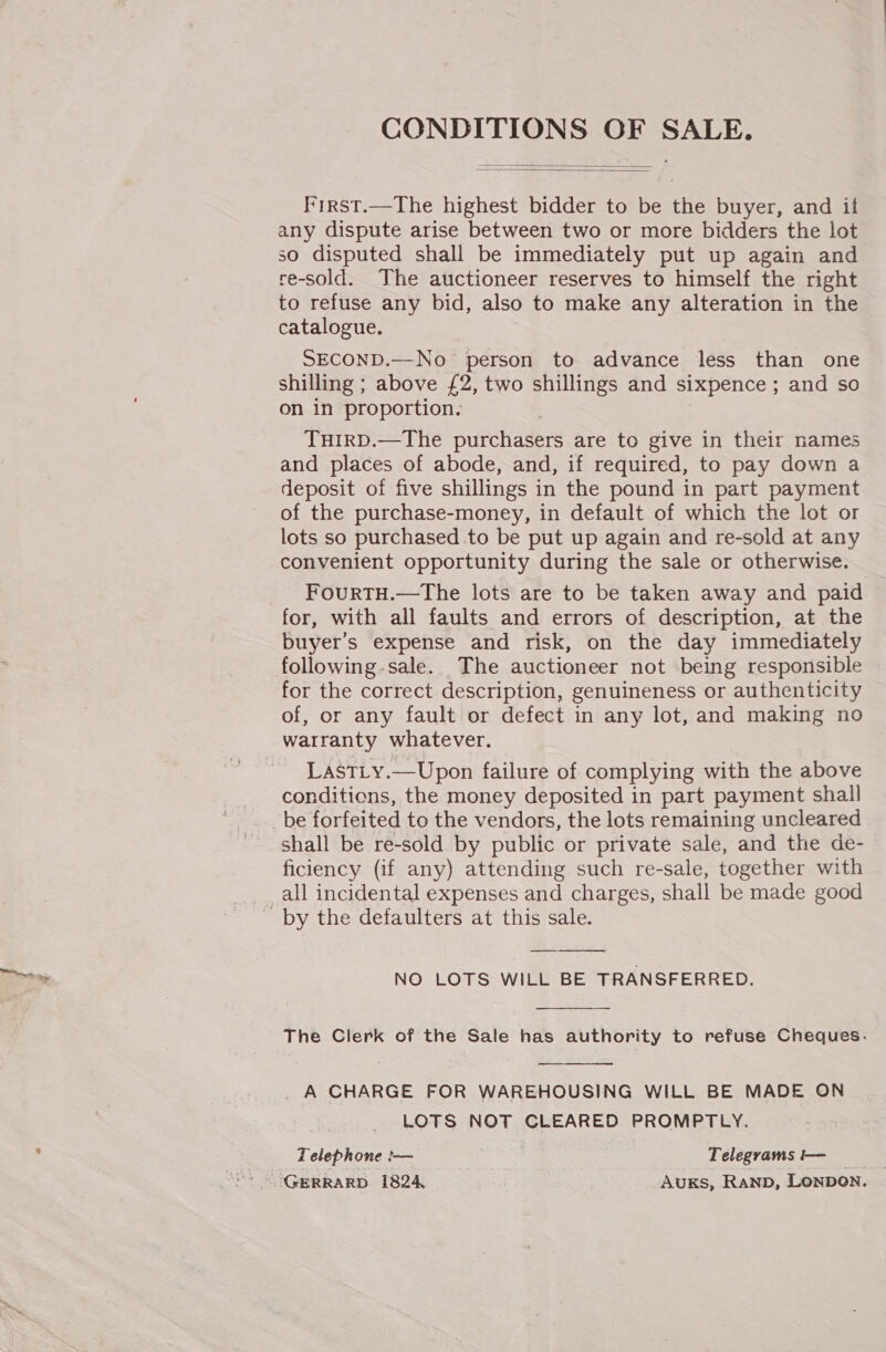   First.—The highest bidder to be the buyer, and it any dispute arise between two or more bidders the lot so disputed shall be immediately put up again and re-sold. The auctioneer reserves to himself the right to refuse any bid, also to make any alteration in the catalogue. SECOND.—No person to advance less than one shilling ; above £2, two shillings and sixpence ; and so on in proportion. 7 THIRD.—The purchasers are to give in their names and places of abode, and, if required, to pay down a deposit of five shillings in the pound in part payment of the purchase-money, in default of which the lot or lots so purchased to be put up again and re-sold at any convenient opportunity during the sale or otherwise. FourTH.—The lots are to be taken away and paid for, with all faults and errors of description, at the buyer’s expense and risk, on the day immediately following-sale. The auctioneer not being responsible for the correct description, genuineness or authenticity of, or any fault or defect in any lot, and making no warranty whatever. LastLy.—Upon failure of complying with the above conditiens, the money deposited in part payment shall be forfeited to the vendors, the lots remaining uncleared shall be re-sold by public or private sale, and the de- ficiency (if any) attending such re-sale, together with all incidental expenses and charges, shall be made good by the defaulters at this sale. NO LOTS WILL BE TRANSFERRED.  The Clerk of the Sale has authority to refuse Cheques. _ A CHARGE FOR WAREHOUSING WILL BE MADE ON LOTS NOT CLEARED PROMPTLY. Telephone !-— _Telegramsi— GERRARD 1824 AUKS, RAND, LONDON. 