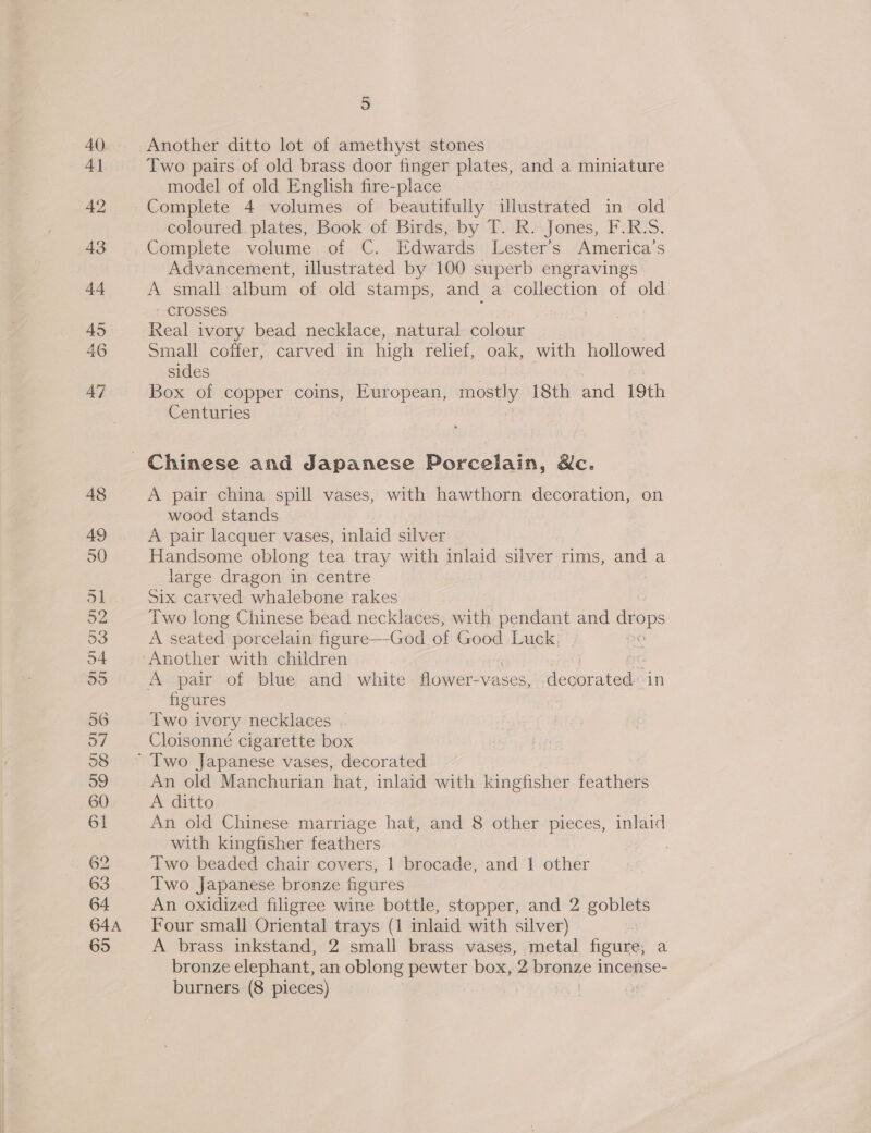 54 64A 5 Another ditto lot of amethyst stones Two pairs of old brass door finger plates, and a miniature model of old English fire-place Complete 4 volumes of beautifully illustrated in old coloured_plates, Book of Birds, by T. R. Jones, F.R.S. Complete volume of C. Edwards Lester’s America’s Advancement, illustrated by 100 superb engravings A small album of old stamps, and a collection of old crosses : Real ivory bead necklace, natural colour Small coffer, carved in high relief, oak, with hollowed sides Box of copper coins, European, mostly 18th and 19th Centuries A pair china spill vases, with hawthorn decoration, on wood stands A pair lacquer vases, inlaid silver Handsome oblong tea tray with inlaid silver rims, and a large dragon in centre Six carved whalebone rakes Two long Chinese bead necklaces, with pendant and os os A seated porcelain figure—-God_, of Good Luck. Another with children figures Two ivory necklaces | Cloisonné cigarette box An old Manchurian hat, inlaid with kingfisher feathers A ditto An old Chinese marriage hat, and 8 other pieces, inlaid with kingfisher feathers Two beaded chair covers, 1 brocade, and 1 other Two Japanese bronze figures An oxidized filigree wine bottle, stopper, and 2 goblets A brass inkstand, 2 small brass vases, metal figure, a bronze elephant, an oblong pewter box, 2 Wronge 1 incense-