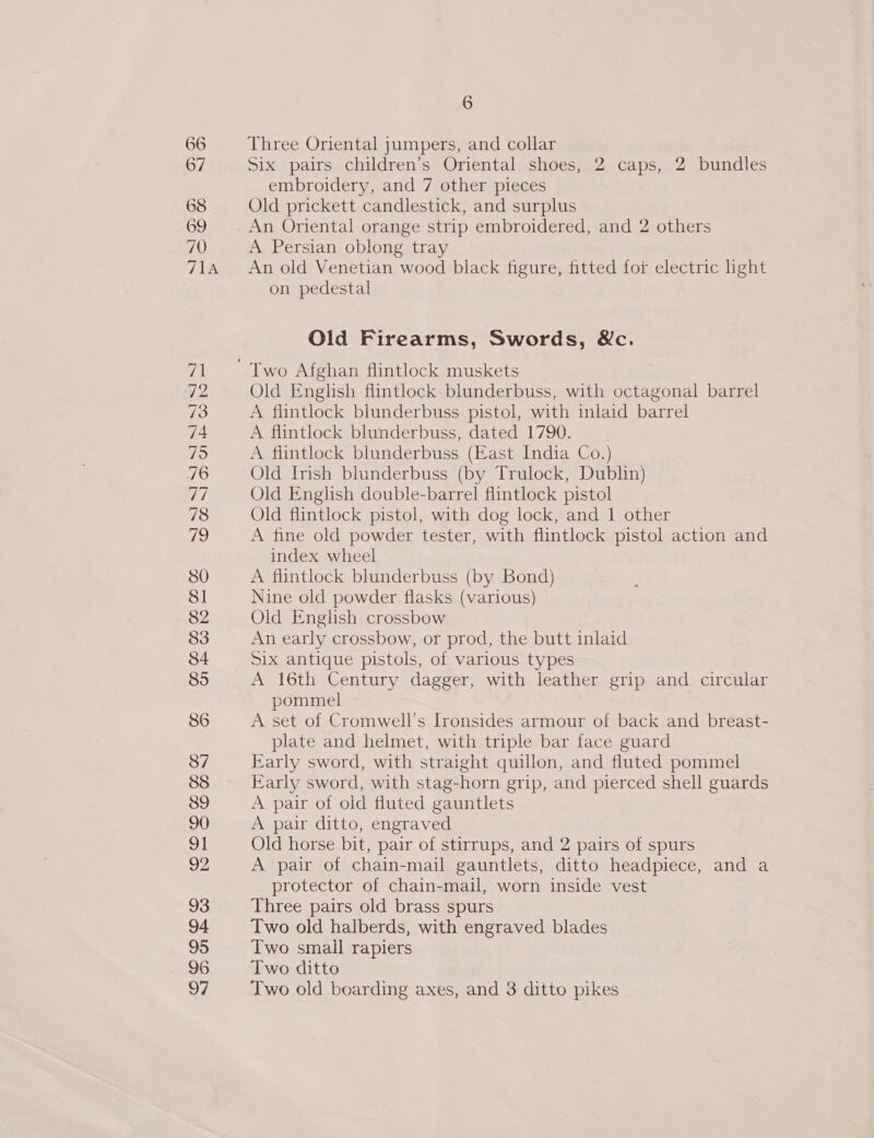 Three Oriental jumpers, and collar Six pairs children’s Oriental shoes, 2 caps, 2 bundles embroidery, and 7 other pieces Old prickett candlestick, and surplus An Oriental orange strip embroidered, and 2 others A Persian oblong tray An old Venetian wood black figure, fitted for electric light on pedestal Old Firearms, Swords, &amp;c. Old English flintlock blunderbuss, with octagonal barrel A flintlock blunderbuss pistol, with inlaid barrel A flintlock blunderbuss, dated 1790. A fiintlock blunderbuss (East India Co.) Old Irish blunderbuss (by Trulock, Dublin) Old English double-barrel flintlock pistol Old flintlock pistol, with dog lock, and 1 other A fine old powder tester, with flintlock pistol action and index wheel A flintlock blunderbuss (by Bond) Nine old powder flasks (various) Old English crossbow An early crossbow, or prod, the butt inlaid Six antique pistols, of various types A 16th Century dagger, with leather grip and circular pommel A set of Cromwell’s Ironsides armour of back and breast- plate and helmet, with triple bar face guard Early sword, with straight quillon, and fluted pommel Early sword, with stag-horn grip, and pierced shell guards A pair of old fluted gauntlets A pair ditto, engraved Old horse bit, pair of stirrups, and 2 pairs of spurs A pair of chain-mail gauntlets, ditto headpiece, and a protector of chain-mail, worn inside vest Three pairs old brass spurs Two old halberds, with engraved blades Two small rapiers Two ditto Two old boarding axes, and 3 ditto pikes