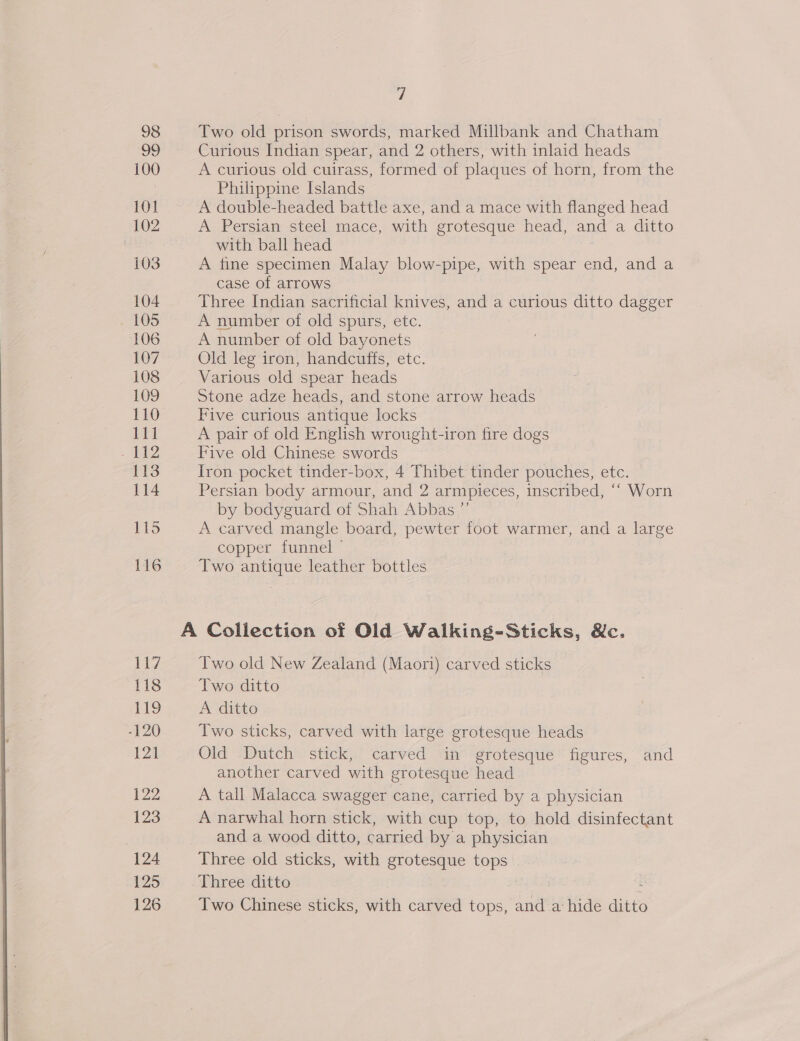 98 Two old prison swords, marked Millbank and Chatham 99 Curious Indian spear, and 2 others, with inlaid heads 100 A curious old cuirass, formed of plaques of horn, from the , Philippine Islands 101 A double-headed battle axe, and a mace with flanged head 102 A Persian steel mace, with grotesque head, and a ditto with ball head 103 A tine specimen Malay blow-pipe, with spear end, and a case of arrows 104 Three Indian sacrificial knives, and a curious ditto dagger 105 A number of old spurs, etc. 106 A number of old bayonets 107 Old leg iron, handcuffs, etc. 108 Various old spear heads 109 Stone adze heads, and stone arrow heads 110 Five curious antique locks 111 A pair of old English wrought-iron fire dogs : Five old Chinese swords 113 Iron pocket tinder-box, 4 Thibet tinder pouches, etc. 114 Persian body armour, and 2 armpieces, inscribed, ‘‘ Worn by bodyguard of Shah Abbas ”’ 115 A carved mangle board, pewter foot warmer, and a large copper funnel ~ 116 Two antique leather bottles A Collection of Old Walking-Sticks, &amp;c. 117 Two old New Zealand (Maori) carved sticks 118 Two ditto E19 A ditto } -120 Two sticks, carved with large grotesque heads 121 Old -Dutch stick, carved in grotesque figures, and another carved with grotesque head 122 A tall Malacca swagger cane, carried by a physician 123 A narwhal horn stick, with cup top, to hold disinfectant and a wood ditto, carried by a physician 124 Three old sticks, with grotesque Uae 125 Three ditto 126 Two Chinese sticks, with carved tops, net a hide ditto 