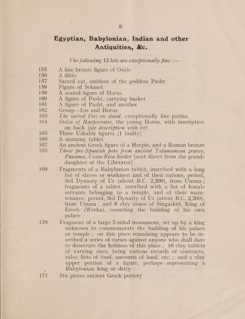  155 156 157 158 159 160 161 162 163 164 165 166 167 168 169 71 9 Egyptian, Babylonian, Indian and other Antiquities, &amp;c. The foliowing 12 lots are exceptionally fine :-— A fine bronze figure of Osiris A ditto Sacred cat, emblem of the goddess Pasht Figure of Sekmet A seated figure of Horus A figure of Pasht, carrying basket A figure of Pasht, and another Group—lIsis and Horus The sacred Ibts on stand, exceptionally fine patina Stelea of Harpocrates, the young Horus, with inscription on back (see description with lot) Three Ushabti figures (1 faulty) A mummy tablet : _ An ancient Greek figure of a Harpie, and a Roman bronze Three pre-Spamish pots from ancient Talamancan graves, Panama, Costa-Rica border (sent direct from the grand- daughter of the Liberator) Fragments of a Babylonian tablet, inscribed with a long list of slaves or workmen and of their rations, period, 3rd Dynasty of Ur (about B.C. 2,200), from Umma ; fragments of a tablet, inscribed with a list of female servants belonging to a temple, and of their main- tenance, period, 3rd Dynasty of Ur (about B.C. 2,200), from Umma; and 6 clay cones of Singaskid, King of Erech (Werka), recording the building of his own palace Fragment of a large 7-sided monument, set up by a king unknown to commemorate the building of his palace or temple ; on this piece remaining appears to be in- scribed a series of curses against anyone who shall dare to desecrate the holiness of this place ; 16 clay tablets of varying sizes, being various records of contracts, sales, lists of food, amounts of land, etc. ;\ and a clay upper portion of a figure, perhaps representing a Babylonian king or deity ; 2 Six pieces ancient Greek pottery
