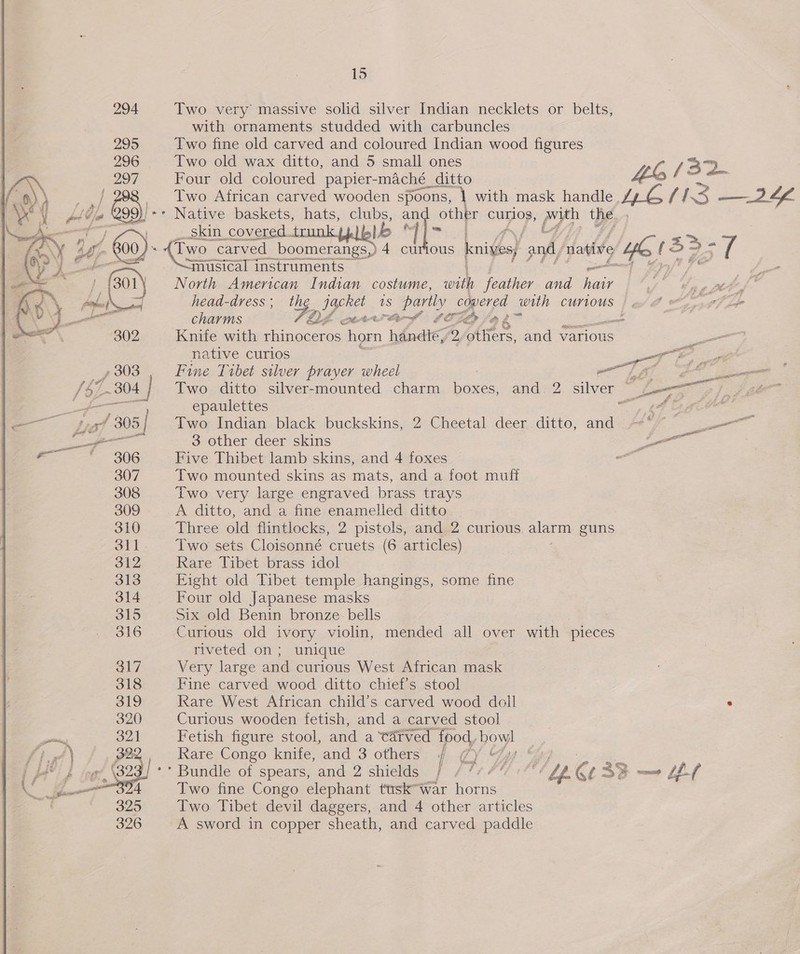 Two very massive solid silver Indian necklets or belts, with ornaments studded with carbuncles Two fine old carved and coloured Indian wood figures Two old wax ditto, and 5 small ones cay /32 Four old coloured papier- -maché _ ditto ‘be OS Two African carved wooden spoons, | with mask handle, LG FES —2 LL jie Native baskets, hats, clubs, an other curios, py the. 7 oon) covered trunk Lb ‘| ie {Two _¢ carved boomerangs,) 4 curious knives) pnd) native con f 5> =F 5 se ~musical instruments 1% nerd North American Indian costume, with feather and et ) hee ay head-dress ; ig) Lge 1S partly covered with CUYLOUS | ex A wy eI Lfe charms oe Shee f SOL Ld 3 Knife with munonetts ben handle, Ay others, and various “ native curios ae ae Fine Tibet silver prayer wheel Tt ee Two. ditto silver-mounted charm boxes, and 2 silver ~ Jo epaulettes £4 age Two Indian black buckskins, 2 Cheetal deer. ditto, and -**/” Se 3 other deer skins — Five Thibet lamb skins, and 4 foxes ee Two mounted skins as mats, and a foot muff Two very large engraved brass trays A ditto, and a fine enamelled ditto Three old flintlocks, 2 pistols, and 2 curious alarm guns Two sets Cloisonné cruets (6 articles) Rare Tibet brass idol Eight old Tibet temple hangings, some fine Four old Japanese masks Six old Benin bronze. bells Curious old ivory violin, mended all over Teh pleces my ered ol, sunidue Very large and curious West African mask Fine carved wood ditto chief’s stool Rare West African child’s carved wood doll . Curious wooden fetish, and a carved stool Fetish figure stool, and a tatved food, poy: Rare Congo knife, and 3 others 4. 7yY Gy “Go... ** Bundle of spears, and 2 shields f / /7 4% +7%¢ i Gt 33 — L247 Two fine Congo elephant tusk™war horns Two Tibet devil daggers, and 4 other articles A sword in copper sheath, and carved paddle 