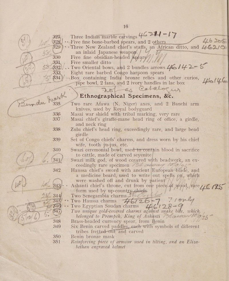 Ay 327, Three Indidhn marble carvings UG ra | Ta 7 es (M\y 7, 30g] «+ Five fine bone-barbed spears, and 2 others 4.6 246: fe 829 ) *» Three New Zealand chief’s staffs, an African ditto, and Cee a be Neel an inlaid Japanese weapon / tf 7 A Pee D\Y “330 Five fine obsidian-headed bars’ / LH, , a /831, Five smaller ditto : Sf | - “friar $6 (832), .. Two Oriental bows, and 2 petites! arrows YE IM-2-$ NS - 333. Eight rare barbed Congo harpoon spears fi 2 ~ 834) :.Box, containing India bronze relics and other curios, 1. | io) » ee ‘pipe bowl, 2 fans, and 2 i os handles in lac box Lfkc e > ae a snl es | Fost “EA, Cataler wad “4 fs Ethnographical Sh sam &amp;e. ra 1 nop ar 335 “Tro rare Afawa (N. Niger) axes, and 2 Bauchi arm  = knives, used by Royal bodyguard L “s APE: 336 Masai war shield with tribal marking, very rare mat 337 Masai chief’s giraffe-mane head ring of office, a girdle, and neck ring 338 Zulu chief's head ring, exceedingly rare, and large bead girdle 339 Set of Congo chiefs’ charms, and dress worn by his chief wife, tooth ju-jus, etc. ie 340 Swazi ceremonial bowl, used-to-contain blood in sacrifice ? A ff ~ to cattle, made of carved seyenite! fees @, (341f - Swazi milk god, of wood covered with beadwork, an eX- pt ee ceedingly rare specimen “2% *elene—~ c i 342 Haussa chief’s sword with ancient [European rtd aud os a medicine board, used to write out spells on,, which {- J ‘SP f) were washed off and drunk by patient \j ¥ . (W? J | (6 ~__843/- - Ashanti chief’s throne, cut from one pas qi, V9, /vare rey poe ee sere ae : form used by up-coun Me |e | ” 47. 344 Two Senegambia charms.<° Ce CL a ee aif 34 f ‘+ Two Haussa charms ners gi ~ 10K Aef Poe CO agi BAY! «+ Two Egyptian Soudan charms ££G 7? 2p i. : EN a 3-' B42 Two unique gold-covered charms against snake bite, which, — Thy {Si £ jp 2? ed belonged to Prempeh, King of Ashanti />¢a-<¢e wee 2 725 “—s A ake 348 Brass-headed currency spear, from Benin | | - 349 Six Benin carved paddles, each-with “symbols of Rifiere | tribes fretted-out’ a and carved 350 Benin bronze mask 3 351 Reinforcing prece of armour used in tilting, and an Eliza- bethan engraved helmet