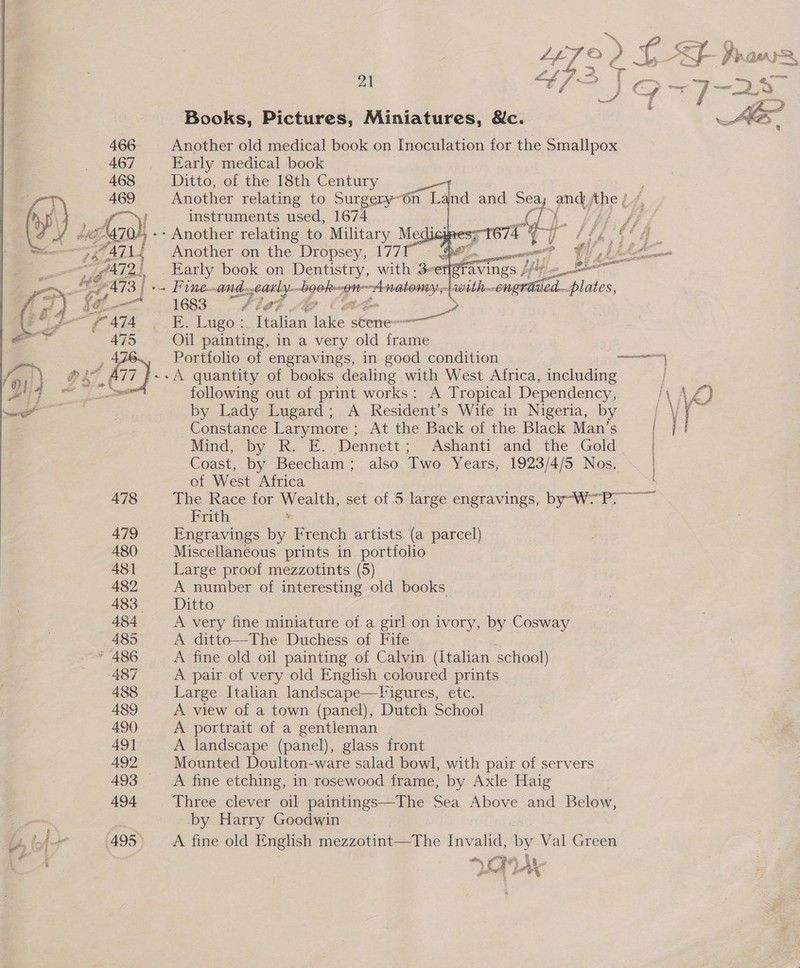 € «sy \ 2. LET © 0 LF raw 4 —* — ; 2, BE ong ot “e yA ae i — nang — od } ( a — a cy  Books, Pictures, Miniatures, &amp;c. Another old medical book on Inoculation for the Smallpox Early medical book Ditto, of the 18th Century Another relating to Surgery~6n Land and Sea; and ‘he / instruments used, 1674 | qi 7 af 1. KR SE/    -- Another relating to Military Medi Fineand- jearly- lgubge Anatonosl wt 1683 fA Ps: @ a: FE. Lugo :. Italian lake stene=——— Oil painting, in a very old ae Portfolio of engravings, in good condition ene -A quantity of books dealing with West Africa, including J following out of print works: A Tropical Dependency, AY VS) by Lady Lugard; A Resident’s Wife in Nigeria, by i ¥ | ss Constance Larymore ; At the Back of the Black Man’s i Mind, by RK. E.. Dennett; Ashanti and the Gold | Coast, by Beecham; also Two Years, 1923/4/5 Nos. of West Africa The Race for Wealth, set of 5 large engravings, by-W-P. Frith ‘ Engravings by French artists (a parcel) Miscellaneous prints in portfolio 482 A number of interesting old books 483 Ditto 484 A very fine miniature of a girl on ivory, by Cosway 485 A ditto—The Duchess of Fife * 486 A fine old oil painting of Calvin (italian school) 487 A pair of very old English coloured prints 488 Large Italian landscape—Figures, etc. 489 A view of a town (panel), Dutch School 490) A portrait of a gentleman 49] A landscape (panel), glass front 492 Mounted Doulton-ware salad bowl, with pair of servers 493 A fine etching, in rosewood frame, by Axle Haig 494 Three clever oil paintings—The Sea Above and Below, by Harry Goodwin f 495 A fine old English mezzotint—The Invalid, by Val Green A ~ CRA Me * pet SF C% 