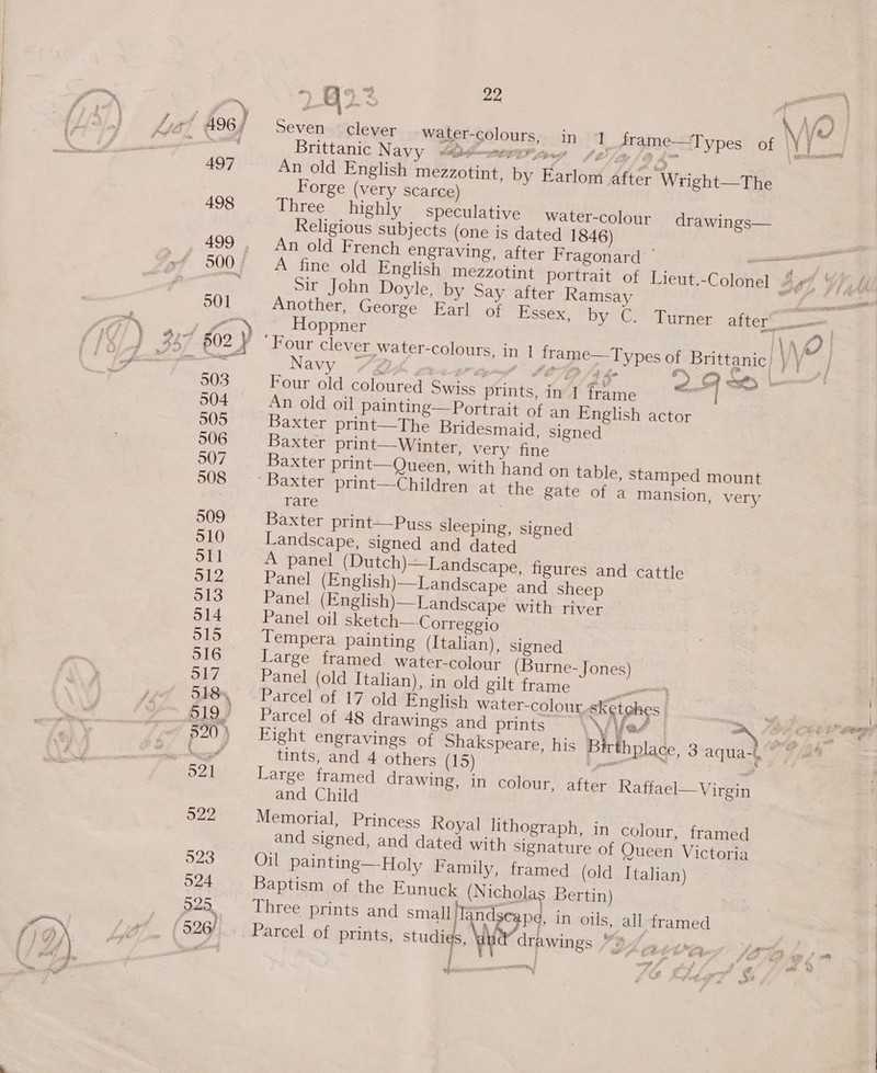 ra Qs % sp Seven | clever water-colours, in 1 frame—T ypes of th. Brittanic Navy @O¢-—er 4 3 An old English mezzotint, by Earlom after Wright—The Forge (very scarce) Three highly speculative water-colour drawings— Religious subjects (one is dated 1846) An old French engraving, after Fragonard ' ° Sir John Doyle, by Say after Ramsay Hoppner Navy “QA. Stes SOD Sth Four old coloured Swiss prints, in 1 frame An old oil painting—Portrait of an English actor Baxter print—The Bridesmaid, signed Baxter print—Winter, very fine Baxter print—Queen, with hand on table, stamped mount rare Baxter print—Puss sleeping, signed -andscape, signed and dated A panel (Dutch)—Landscape, figures and cattle Panel (English)—Landscape and sheep Panel (English)—Landscape with river Panel oil sketch—-Correggio Tempera painting (Italian), signed | Large framed water-colour (Burne-Jones) Panel (old Italian), in old gilt frame en Parcel of 17 old English water-coloursketghes | Parcel of 48 drawings and prints \\iVYe4 Pitty, tints, and 4 others (15) Large framed drawing, in colour, after Raffael—Virgin and Child Memorial, Princess Royal lithograph, in colour, framed and signed, and dated with signature of Queen Victoria Oil painting—Holy Family, framed (old Italian) Baptism of the Eunuck (Nicholas Bertin) Three prints and small] Tandseape, in oils, all framed &amp; $= , &amp; Ly , ti hs v z ‘ 