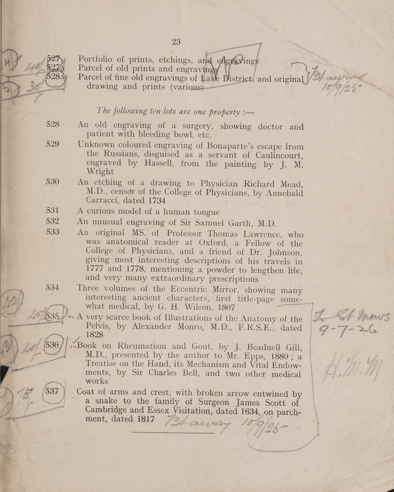 os 5p a aaa ent 3 # ey f . ‘ Portfolio of prints, etchings, and efigfavings si tR, Parcel of old prints and engravings || pe Feat > Parcel of fine old engravings of Lal b District, and original {7 cueg emg ey tin SoD ee fe A drawing and prints (various}— fe _ The following ten lots are one property :— An old engraving of a surgery, showing doctor and patient with bleeding bowl, etc. Unknown coloured engraving of Bonaparte’s escape from the Russians, disguised as a servant of Caulincourt, engraved by Hassell, from the painting by J. M. Wright 3 An etching of a drawing to Physician Richard Mead, M.D., censor of the College of Physicians, by Annebald Carracci, dated 1734 ce A curious model of a human tongue An unusual engraving of Sir Samuel Garth, M.D. An original MS. of Professor Thomas Lawrence, who was anatomical reader at Oxford, a Fellow of the College of Physicians, and a friend of Dr. Johnson, giving most interesting descriptions of his travels in 1777 and 1778, mentioning a powder to lengthen life, and very many extraordinary prescriptions Three volumes of the Eccentric Mirror, showing many interesting ancient characters, first title-page some-__ what medical, by G. H. Wilson, 1807 oe ae ) .¥~: A very scarce book of Illustrations of the Anatomy of the | Pelvis, by Alexander Monro, M.D., F.R.S.E., dated | G ~ @ as Pe ae ae 7 a a es of go og ‘Fe, de o fe 1828 --Book on Rheumatism and Gout, by J. Beadnell Gill, M.D., presented by the author to Mr. Epps, 1880; a Treatise on the Hand, its Mechanism and Vital Endow- ments, by Sir Charles Bell, and two other medical works Coat of arms and crest, with broken arrow entwined by a snake to the family of Surgeon James Scott of Cambridge and Essex Visitation, dated 1634, on parch- ment, dated 1817 9 Fag, ei ei Y - | f ¥ , — oat ay Fo et? CEAASEES LMA / am <A 