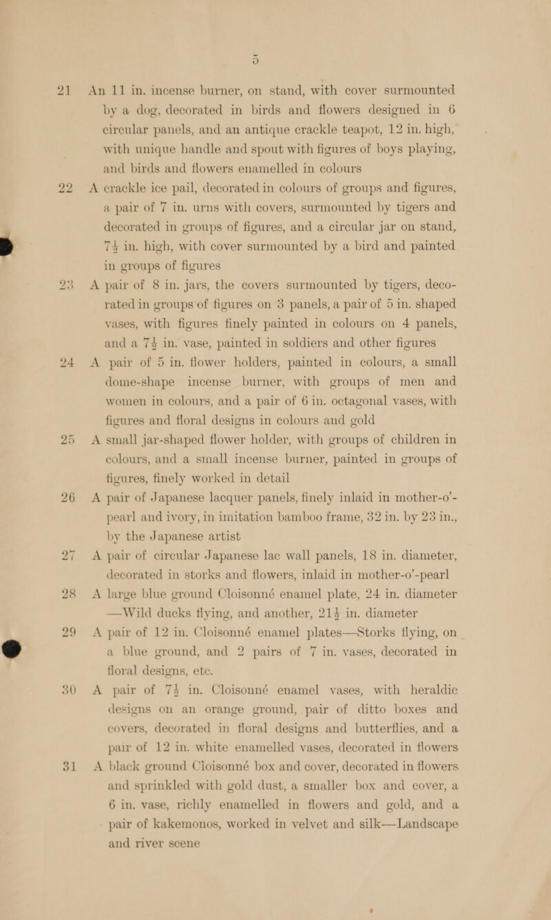 24 bo tie 26 50 oO An 11 in. incense burner, on stand, with cover surmounted by a dog, decorated in birds and flowers designed in 6 circular panels, and an antique crackle teapot, 12 in. high, with unique handle and spout with figures of boys playing, and birds and flowers enamelled in colours A erackle ice pail, decorated in colours of groups and figures, a pair of 7 in. urns with covers, surmounted by tigers and decorated in groups of figures, and a circular jar on stand, 73 in. high, with cover surmounted by a bird and painted in groups of figures A pair of 8 in. jars, the covers surmounted by tigers, deco- rated in groups of figures on 3 panels, a pair of 5 in. shaped vases, with figures finely painted in colours on 4 panels, and a 74 in. vase, painted in soldiers and other figures A pair of 5 in. flower holders, painted in colours, a small dome-shape incense burner, with groups of men and women in colours, and a pair of 6 in. octagonal vases, with figures and floral designs in colours and gold A small jar-shaped flower holder, with groups of children in colours, and a small incense burner, painted in groups of figures, finely worked in detail A pair of Japanese lacquer panels, finely inlaid in mother-o’- pearl and ivory, in imitation bamboo frame, 32 in. by 23 in., by the Japanese artist A pair of circular Japanese lac wall panels, 18 in. diameter, decorated in storks and flowers, inlaid in mother-o’-pearl A large blue ground Cloisonné enamel plate, 24 in. diameter — Wild ducks flying, and another, 214 in. diameter A pair of 12 in. Cloisonné enamel plates—Storks flying, on _ a blue ground, and 2 pairs of 7 in. vases, decorated in floral designs, ete. A pair of 74 in. Cloisonné enamel vases, with heraldic designs on an orange ground, pair of ditto boxes and covers, decorated in floral designs and butterflies, and a pair of 12 in. white enamelled vases, decorated in flowers A black ground Cioisonné box and cover, decorated in flowers and sprinkled with gold dust, a smaller box and cover, a 6 in. vase, richly enamelled in flowers and gold, and a pair of kakemonos, worked in velvet and silk—Landscape and river scene
