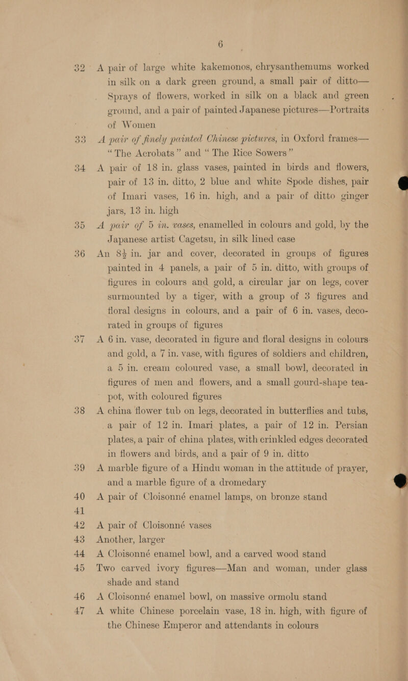 do bo o9 Or 36 » vw 40 41 42 43 t+ 45 46 47 6 A pair of large white kakemonos, chrysanthemums worked in silk on a dark green ground, a small pair of ditto— Sprays of flowers, worked in silk on a black and green ground, and a pair of painted Japanese pictures—Portraits of Women A pair of finely painted Chinese pictures, in Oxford frames— “The Acrobats” and “ The Rice Sowers ” A pair of 18 in. glass vases, painted in birds and flowers, pair of 13 in. ditto, 2 blue and white Spode dishes, pair of Imari vases, 16 in. high, and a pair of ditto ginger jars, 13 in. high A pair of 5 wm. vases, enamelled in colours and gold, by the Japanese artist Cagetsu, in silk lined case An 8$ in. jar and cover, decorated in groups of figures figures in colours and gold, a circular jar on legs, cover surmounted by a tiger, with a group of 3 figures and floral designs in colours, and a pair of 6 in. vases, deco- rated in groups of figures and gold, a 7 in. vase, with figures of soldiers and children, a 5 in. eream coloured vase, a small bowl, decorated in figures of men and flowers, and a small gourd-shape tea- pot, with coloured figures A china flower tub on legs, decorated in butterflies and tubs, a pair of 12 in. Imari plates, a pair of 12 in. Persian plates, a pair of china plates, with crinkled edges decorated in flowers and birds, and a pair of 9 in. ditto A marble figure of a Hindu woman in the attitude of prayer, and a marble figure of a dromedary A pair of Cloisonné enamel lamps, on bronze stand A pair of Cloisonné vases Another, larger A Cloisonné enamel bowl, and a carved wood stand Two carved ivory figures—Man and woman, under glass shade and stand A Cloisonné enamel bowl, on massive ormolu stand A white Chinese porcelain vase, 18 in. high, with figure of the Chinese Emperor and attendants in colours *   