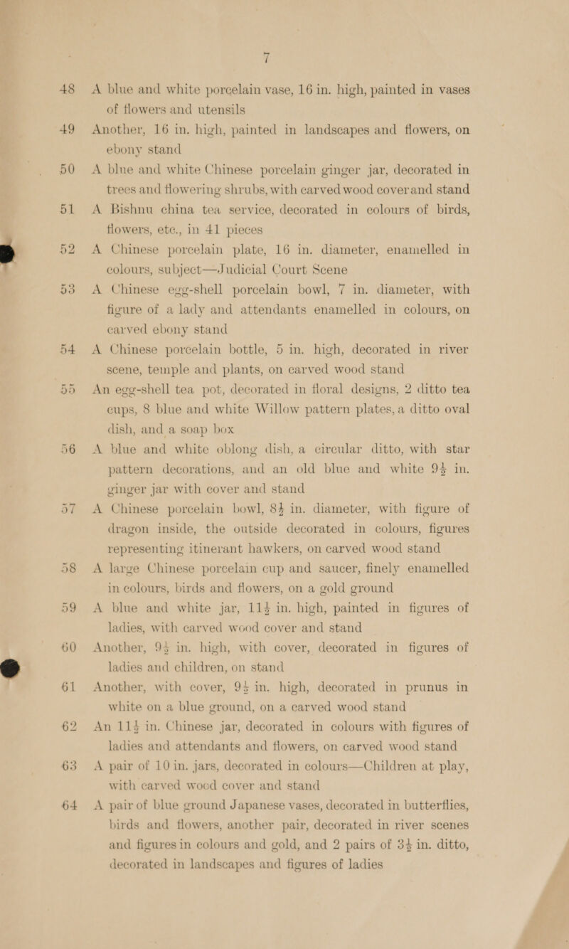 eee ai 48 49 50 51 60 61 62 63 64 7 A blue and white porcelain vase, 16 in. high, painted in vases of flowers and utensils Another, 16 in. high, painted in landscapes and flowers, on ebony stand A blue and white Chinese porcelain ginger jar, decorated in trees and flowering shrubs, with carved wood cover and stand A Bishnu china tea service, decorated in colours of birds, flowers, etc., in 41 pieces A Chinese porcelain plate, 16 in. diameter, enamelled in colours, subject—ZJudicial Court Scene A Chinese egg-shell porcelain bowl, 7 in. diameter, with figure of a lady and attendants enamelled in colours, on earved ebony stand A Chinese porcelain bottle, 5 in. high, decorated in river scene, temple and plants, on carved wood stand An egg-shell tea pot, decorated in floral designs, 2 ditto tea cups, 8 blue and white Willow pattern plates, a ditto oval dish, and a soap box A blue and white oblong dish, a circular ditto, with star pattern decorations, and an old blue and white 9% in. ginger jar with cover and stand A Chinese porcelain bowl, 84 in. diameter, with figure of dragon inside, the outside decorated in colours, figures representing itinerant hawkers, on carved wood stand A large Chinese porcelain cup and saucer, finely enamelled in colours, birds and flowers, on a gold ground A blue and white jar, 114 in. high, painted in figures of ladies, with carved wood cover and stand Another, 95 in. high, with cover, decorated in figures of ladies and children, on stand Another, with cover, 95 in. high, decorated in prunus in white on a blue ground, on a carved wood stand An 113 in. Chinese jar, decorated in colours with figures of ladies and attendants and flowers, on carved wood stand A pair of 10 in. jars, decorated in colours—Children at play, with carved wood cover and stand A pair of blue ground Japanese vases, decorated in butterflies, birds and flowers, another pair, decorated in river scenes and figures in colours and gold, and 2 pairs of 34 in. ditto, decorated in landscapes and figures of ladies
