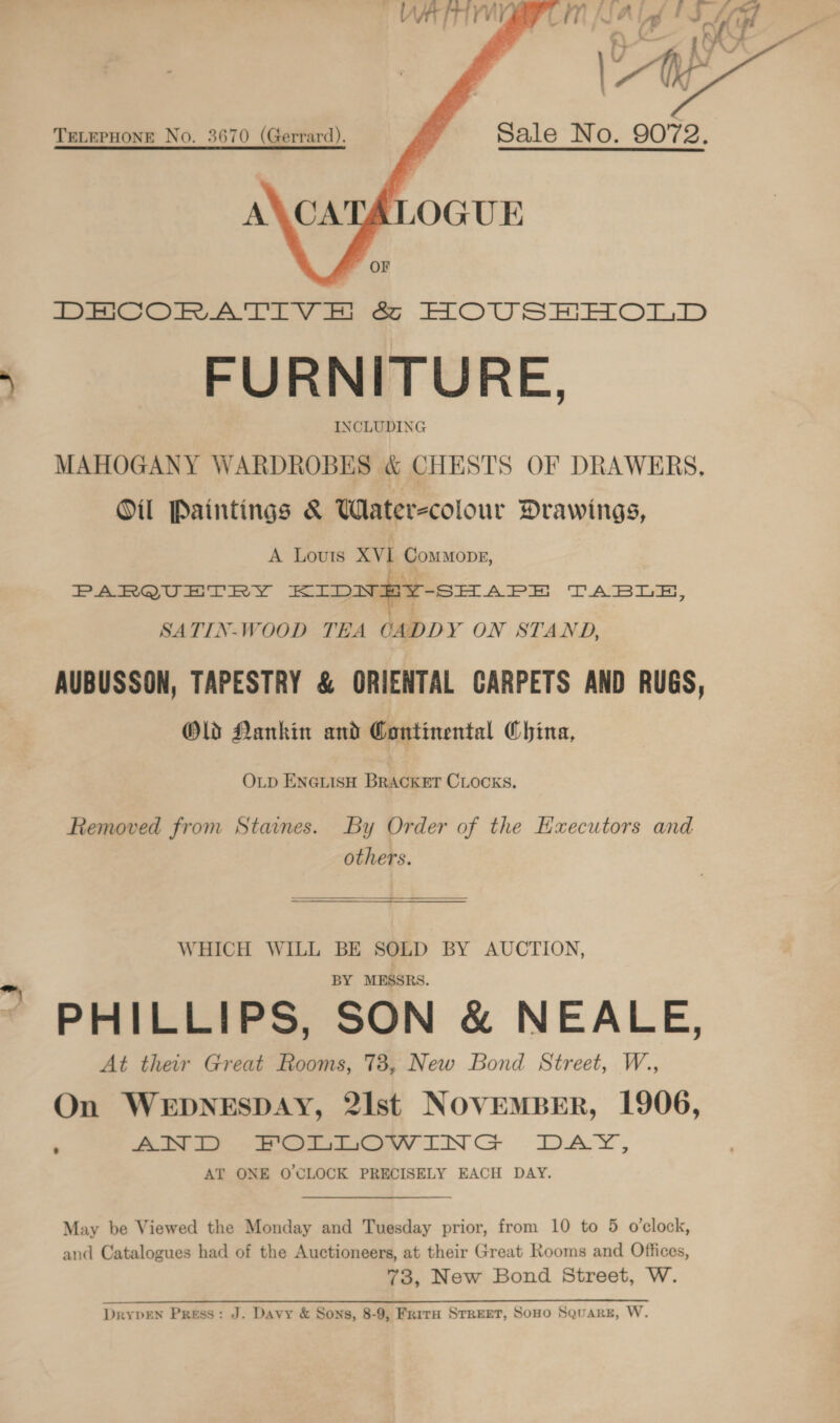  FURNITURE, INCLUDING MAHOGANY WARDROBES &amp; CHESTS OF DRAWERS, Oil Paintings &amp; Wlater-colour Drawings, A Louis XVI ComMOoDE, PARQUETRY KIDNEY-SHAPE TABLE, SATIN-WOOD TEA CADDY ON STAND, AUBUSSON, TAPESTRY &amp; ORIENTAL GARPETS AND RUGS, Old Nankin and Continental China, OLD ENGLISH BRACKET CLOCKS. Removed from Staines. By Order of the Haecutors and others.  WHICH WILL BE SOLD BY AUCTION, BY MESSRS. PHILLIPS, SON &amp; NEALE, At their Great Rooms, 73, New Bond Street, W., On WEDNESDAY, 2Ilst NOVEMBER, 1906, ae ere LINCS «=6DAY, AT ONE O'CLOCK PRECISELY EACH DAY. May be Viewed the Monday and Tuesday prior, from 10 to 5 o’clock, and Catalogues had of the Auctioneers, at their Great Rooms and Offices, 73, New Bond Street, W. Se UE ee 2 DrypEen Press: J. Davy &amp; Sons, 8-9, Frira Street, Sono Square, W.