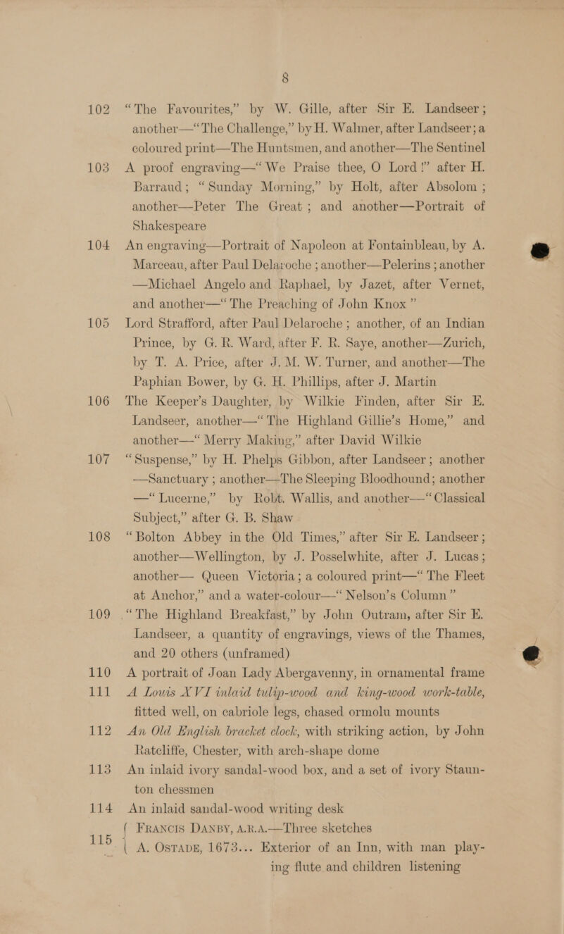 104 106 107 108 109 8 “The Favourites,” by W. Gille, after Sir E. Landseer ; cory. another—‘ The Challenge,” by H. Walmer, after Landseer; a coloured print—The Huntsmen, and another—The Sentinel A proof engraving—“ We Praise thee, O Lord!” after H. Barraud; “Sunday Morning,” by Holt, after Absolom ; another—Peter The Great ; and another—Portrait of Shakespeare An engraving—Portrait of Napoleon at Fontainbleau, by A. Marceau, after Paul Delaroche ; another—Pelerins ; another —Michael Angelo and Raphael, by Jazet, after Vernet, and another—“ The Preaching of John Knox ” Lord Strafford, after Paul Delaroche ; another, of an Indian Prince, by G. R. Ward, after F. R. Saye, another—dZurich, by T. A. Price, after J. M. W. Turner, and another—The Paphian Bower, by G. H. Phillips, after J. Martin The Keeper’s Daughter, by Wilkie Finden, after Sir E. Landseer, another—“The Highland Gillie’s Home,” and another—* Merry Making,” after David Wilkie “Suspense,” by H. Phelps Gibbon, after Landseer ; another —Sanctuary ; another—The Sleeping Bloodhound; another —“TLucerne,’ by Robt. Wallis, and another—“ Classical Subject,” after G. B. Shaw | “Bolton Abbey inthe Old Times,” after Sir E. Landseer ; another—Wellington, by J. Posselwhite, after J. Lucas ; another— (ueen Victoria; a coloured print—* The Fleet at Anchor,” and a water-colour—‘‘ Nelson’s Column ” Landseer, a quantity of engravings, views of the Thames, and 20 others (unframed) A portrait of Joan Lady Abergavenny, in ornamental frame A Louis XVI inlaid tulip-wood and king-wood work-table, fitted well, on cabriole legs, chased ormolu mounts An Old English bracket clock, with striking action, by John tateliffe, Chester, with arch-shape dome An inlaid ivory sandal-wood box, and a set of ivory Staun- ton chessmen An inlaid sandal-wood writing desk { FRANCIS DANBY, A.R.A.—Three sketches ing flute and children listening 