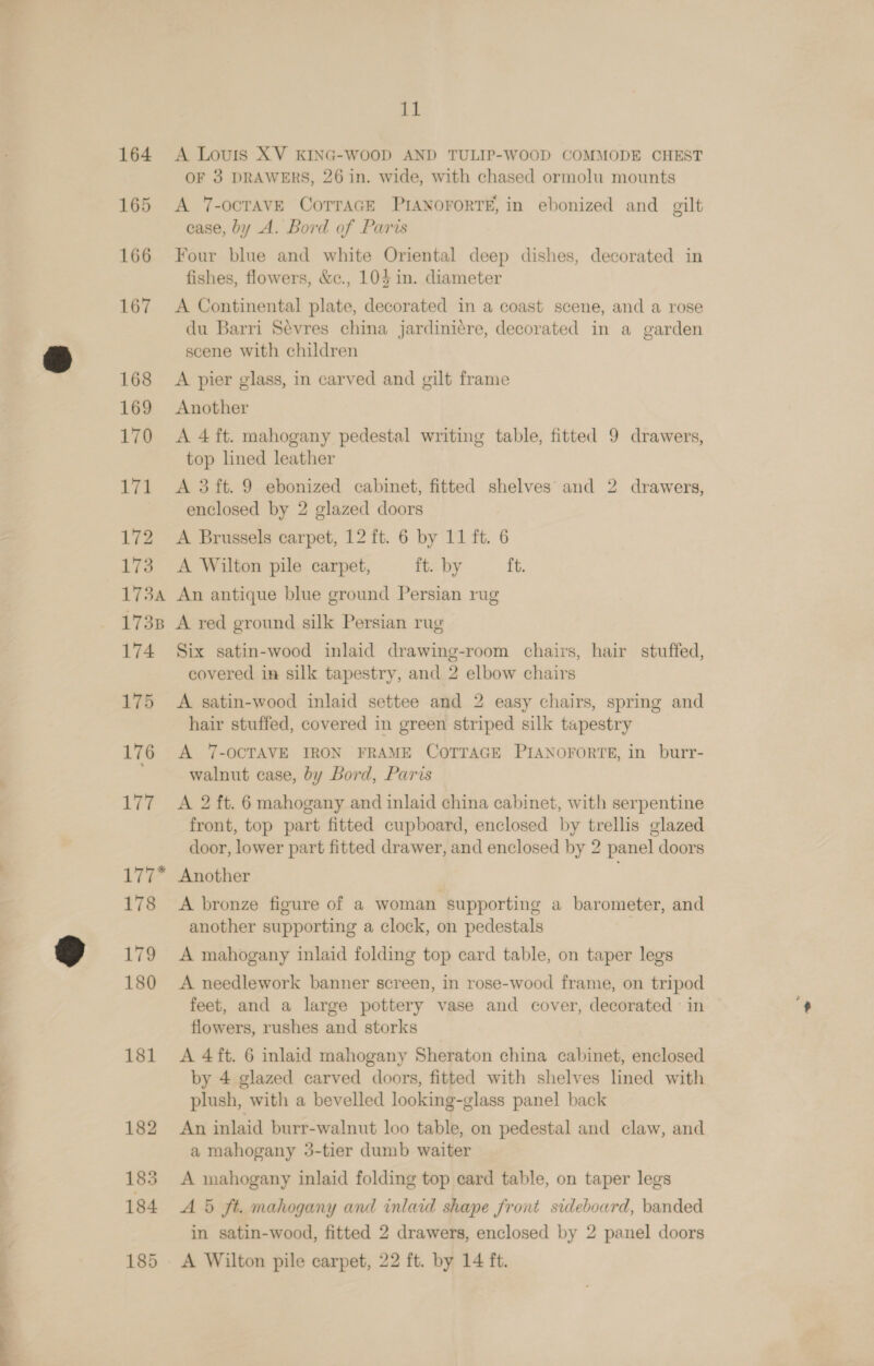 164 165 166 167 168 169 170 171 172 173 1734 11 A Louis XV KING-WooD AND TULIP-WOOD COMMODE CHEST OF 3 DRAWERS, 26 in. wide, with chased ormolu mounts A 7-OCTAVE CoTTAGE PIANOFORTE, in ebonized and gilt case, by A. Bord of Paris Four blue and white Oriental deep dishes, decorated in fishes, flowers, &amp;c., 10} in. diameter A Continental plate, decorated in a coast scene, and a rose du Barri Sevres china jardiniére, decorated in a garden scene with children A pier glass, in carved and gilt frame Another A 4 ft. mahogany pedestal writing table, fitted 9 drawers, top lined leather A 3 ft. 9 ebonized cabinet, fitted shelves and 2 drawers, enclosed by 2 glazed doors A Brussels carpet, 12 ft. 6 by 11 ft. 6 A Wilton pile carpet, ft. by ft. An antique blue ground Persian rug 174 175 176 177 17? 178 179 180 181 182 Six satin-wood inlaid drawing-room chairs, hair stuffed, covered in silk tapestry, and 2 elbow chairs A satin-wood inlaid settee and 2 easy chairs, spring and hair stuffed, covered in green striped silk tapestry A ‘7-OCTAVE IRON FRAME COTTAGE PIANOFORTE, in burr- walnut case, by Bord, Paris A 2 ft. 6 mahogany and inlaid china cabinet, with serpentine front, top part fitted cupboard, enclosed by trellis glazed door, lower part fitted drawer, and enclosed by 2 panel doors Another A bronze figure of a woman supporting a barometer, and another supporting a clock, on pedestals A mahogany inlaid folding top card table, on taper legs A needlework banner screen, in rose-wood frame, on tripod feet, and a large pottery vase and cover, decorated in flowers, rushes and storks A 4ft. 6 inlaid mahogany Sheraton china cabinet, enclosed by 4 glazed carved doors, fitted with shelves lined with plush, with a bevelled looking-glass panel back An inlaid burr-walnut loo table, on pedestal and claw, and a mahogany 3-tier dumb waiter A mahogany inlaid folding top ecard table, on taper legs A 5 ft. mahogany and inlaid shape front sideboard, banded in satin-wood, fitted 2 drawers, enclosed by 2 panel doors