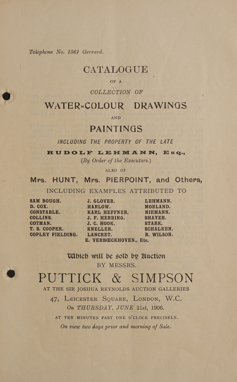 Telephone No. 1561 Gerrard. CATALOGU E OF GA COLLECTION OF WATER-COLOUR DRAWINGS AND PAINTINGS INCLUDING THE PROPERTY OF THE LATE RUDOLE LEHMANN, Esq., (By Order of the Hzecutors.) ALSO. OF Mrs. HUNT, Mrs. PIERPOINT, and Others, INCLUDING EXAMPLES ATTRIBUTED TO SAM BOUGH. J. GLOVER. LEHMANN. D. COX. HARLOW. MORLAND. CONSTABLE. KARL HEFFNER. NIEMANN. COLLINS. J. F. HERRING. SHAYER. COTMAN. J. C. HOOK. STARK. T. S. COOPER. KNELLER. SCHALKEN. COPLEY FIELDING. LANCRET. R. WILSON. E. YVERBQ@CKHOYEN., Ete. Wbicbh will be sold by Auction BY MESSRS. me rma &amp; SS PMPSON | AT THE SIR JOSHUA REYNOLDS AUCTION GALLERIES 47, Lé&amp;ICESTER SQUARE, Lonpon, W.C. On THURSDAY, JUNE 21st, 1906. AT TEN MINUTES PAST ONE O'CLOCK PRECISELY. On view two days prior and morning of Sale.