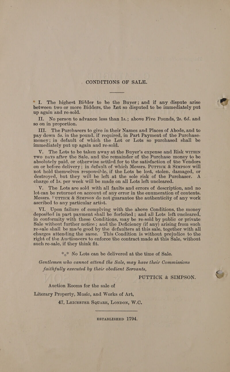 CONDITIONS OF SALE. * I. The highest Bidder to be the Buyer; and if any dispute arise between two or more Bidders, the Lot so disputed to be immediately put up again and re-sold. II. No person to advance less than 1s.; above Five Pounds, 2s. 6d. and so on in proportion. III. The Purchasers to give in their Names and Places of Abode, and to pay down 5s. in the pound, if required, in Part Payment of the Purchase- money; in default of which the Lot or Lots so purchased shall be immediately put up again and re-sold. V. The Lots to be taken away at the Buyer’s expense and Risk wiITHIN two DAYS after the Sale, and the remainder of the Purchase money to be absolutely paid, or otherwise settled for to the satisfaction of the Vendors on or before delivery; in default of which Messrs. Purrick &amp; Simpson will not hold themselves responsible, if the Lots be lost, stolen, damaged, or destroyed, but they will be left at the sole risk of the Purchaser. A charge of 1s. per week will be made on all Lots left uncleared. VY. The Lots are sold with all faults and errors of description, and no lot can be returned on account of any error in the enumeration of contents. Messrs. !’uttick &amp; Simpson do not guarantee the authenticity of any work ascribed to any particular artist. VI. Upon failure of complying with the above Conditions, the money deposited in part payment shall be forfeited ; and all Lots left vncleared, in conformity with these Conditions, may be re-sold by public or private Sale without further notice ; and the Deficiency (if any) arising from such re-sale shall be made good by the defaulters at this sale, together with all charges attending the same. This Condition is without prejudice to the right of the Auctioneers to enforce the contract made at this Sale, without such re-sale, if they think fit. sl *.* No Lots can be delivered at the time of Sale. Gentlemen who cannot attend the Sale, may have their Commissions faithfully executed by their obedient Servants, PUTTICK &amp; SIMPSON. Auction Rooms for the sale of Literary Property, Music, and Works of Art, 47, LeIcEsTER Square, Lonpon, W.C. ESTABLISHED 1794.