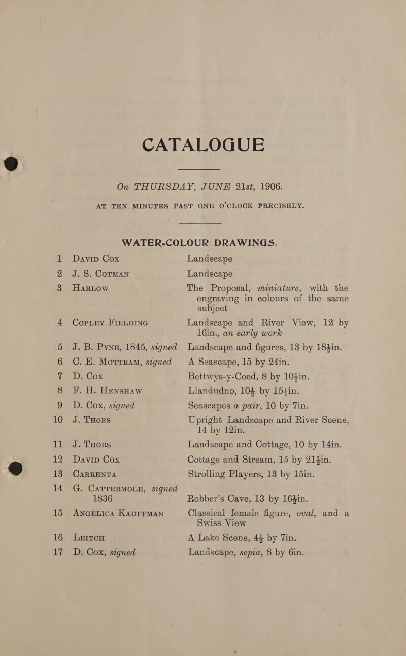 BBY Davip Cox J. S. Cotman HarLow CopLey FIELDING DaCox | F. H. HensHaw D. Cox, signed J. THoRS J. THORS Davip Cox CARRENTA G. Carrermon, signed 1836 ANGELICA KAUFFMAN LE1tcH D. Cox, signed Landscape Landscape The Proposal, minature, with the engraving in colours of the same subject Landscape and River View, 12 by 16in., an early work Bettwys-y-Coed, 8 by 104in. Llandudno, 104 by 15}in. Seascapes a pair, 10 by Tin. Upright Landscape and River Scene, 14 by 12in. Landscape and Cottage, 10 by 14in. Cottage and Stream, 15 by 214in. Strolling Players, 13 by 15in. Robber’s Cave, 13 by 164in. Classical female figure, oval, and a Swiss View A Lake Scene, 44 by Tin. Landscape, sepra, 8 by 6in.