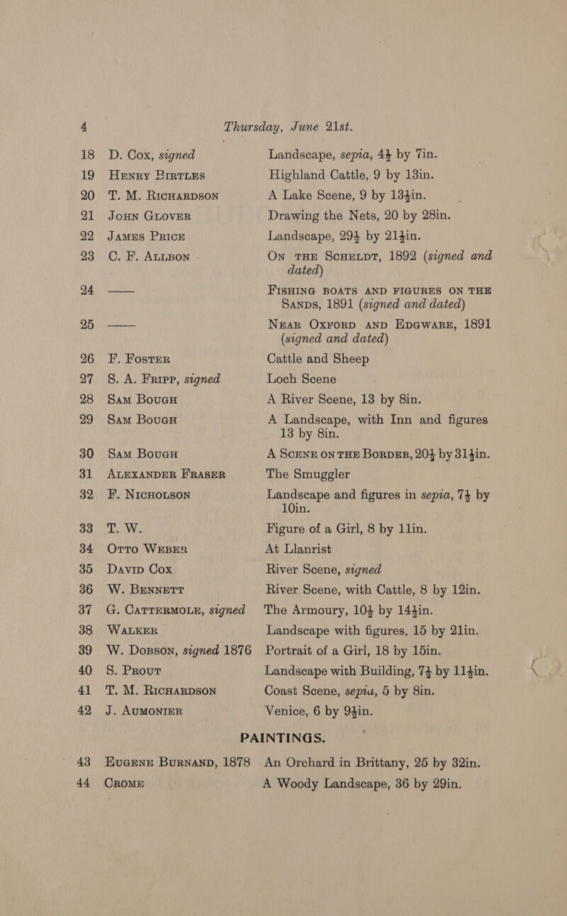 43 D. Cox, signed Henry RBirtTLEs T. M. RicHarpson JOHN GLOVER JAMES PRICE C. F. ALLBON - F. Foster S. A. Friep, signed Sam BoueH Sam BouaH Sam BouauH ALEXANDER E'RASER EF. NIcHOLSON Orro WEBER Davip Cox W. BENNETT G. CATTERMOLE, signed WALKER W. Dosson, signed 1876 S. Prout T. M. RicHarDson J. AUMONIER Landscape, sepia, 44 by Tin. Highland Cattle, 9 by 13in. A Lake Scene, 9 by 134in. Drawing the Nets, 20 by 28in. Landscape, 294 by 214in. On THE ScHELDT, 1892 (signed and dated) FIsHING BOATS AND FIGURES ON THE Sanps, 1891 (segned and dated) Near OxrorD AND Epawarez, 1891 (signed and dated) Cattle and Sheep Loch Scene A River Scene, 13 by 8in. A Landscape, with Inn and figures 13 by 8in. A SCENE ON THE BorDER, 204 by 314in. The Smuggler Landscape and figures in sepia, 74 He 10in. Figure of a Girl, 8 by 11lin. At Llanrist River Scene, signed River Scene, with Cattle, 8 by 12in. The Armoury, 103 by 144in. Landscape with figures, 15 by 21in. Portrait of a Girl, 18 by 15in. Landscape with Building, 74 by 114in. Coast Scene, sepiu, 5 by 8in. Venice, 6 by 94in. KEuGENE BurnanpD, 1878 An Orchard in Brittany, 25 by 32in.