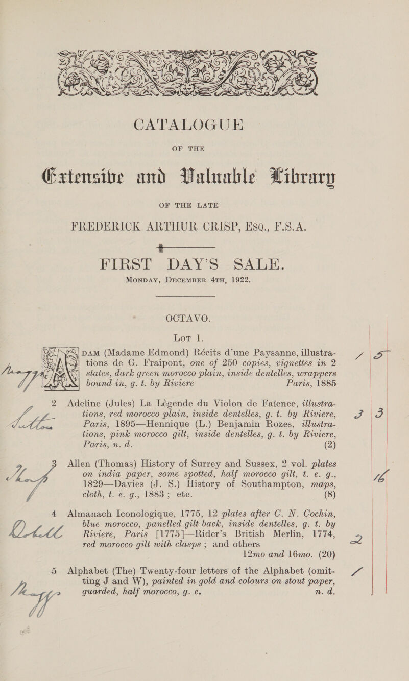  Gxtensibe and Waluable Library OF THE LATE FREDERICK ARTHUR CRISP, Esa., F.S.A. ‘ FIRST DAY’S SALE. Monpay, DECEMBER 4TH, 1922. OCTAVO. Lot 1. DAM (Madame Edmond) Récits d’une Paysanne, illustra- tions de G. Fraipont, one of 250 copies, vignettes in 2 states, dark green morocco plain, inside dentelles, wrappers bound in, g. t. by Riviere Paris, 1885  2 Adeline (Jules) La Légende du Violon de Faience, illustra- eg tions, red morocco plain, inside dentelles, g. t. by Riviere, Oe Paris, 1895—Hennique (L.) Benjamin Rozes, illustra- tions, pink morocco gilt, inside dentelles, g. t. by Riviere, Pans, aod. (2) 3 Allen (Thomas) History of Surrey and Sussex, 2 vol. plates AA on india paper, some spotted, half morocco gilt, t. e. g., 1829—Davies (J. 8.) History of Southampton, maps, cloth, ¢.-e:-g., 1883 5 ete. (8) 4 Almanach Iconologique, 1775, 12 plates after C. N. Cochin, blue morocco, panelled gilt back, inside dentelles, g. t. by SEM4 Riviere, Paris [1775]|—Rider’s British Merlin, 1774, red morocco gilt with clasps ; and others 12mo and 16mo. (20) 5 Alphabet (The) Twenty-four letters of the Alphabet (omit- ting J and W), painted in gold and colours on stout paper, | a guarded, half morocco, g. e. n. d. 