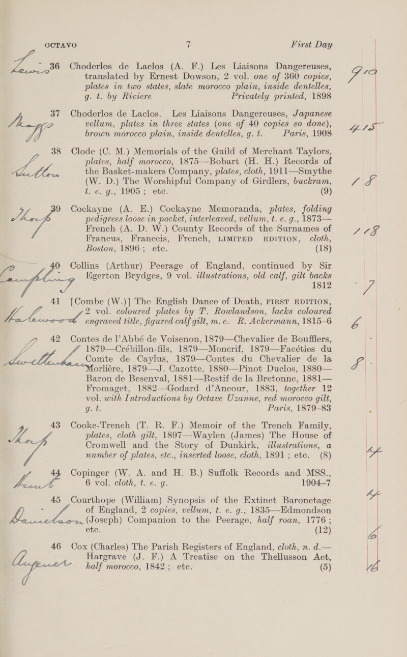 translated by Ernest Dowson, 2 vol. one of 360 copies, aS. Choderlos de Laclos (A. F.) Les Liaisons Dangereuses, Ge | plates in two states, slate morocco plain, inside dentelles, g. t. by Riviere Privately printed, 1898 37 Choderlos de Laclos. Les Liaisons Dangereuses, Japanese 424 vellum, plates in three states (one of 40 copies so done), Vey, Why brown morocco plain, inside dentelles, g. t. Paris, 1908 | 38 Clode (C. M.) Memorials of the Guild of Merchant Taylors, | —_ plates, half morocco, 1875—Bobart (H. H.) Records of | e, | p the Basket-makers Company, plates, cloth, 1911—Smythe (W. D.) The Worshipful Company of Girdlers, buckram, 1 \8 (16s Os, 1900>> “ete, (9) - 9 Cockayne (A. E.) Cockayne Memoranda, plates, folding he. pedigrees loose in pocket, interleaved, vellum, t. e. g., 1873 — French (A. D. W.) County Records of the Surnames of LCE Francus, Franceis, French, LIMITED EDITION, cloth, Boston, 1896; etc. (18) ye ~ . 40 Collins (Arthur) Peerage of England, continued by Sir 3 Egerton Brydges, 9 vol. illustrations, old calf, gilt backs Ae i a 41 [Combe (W.)] The English Dance of Death, FIRST EDITION, YL. 2 vol. coloured plates by T. Rowlandson, lacks coloured area engraved title, figured calf gilt, m.e. R. Ackermann, 1815-6 a | ? 42 Contes de l’Abbé de Voisenon, 1879—Chevalier de Boufflers, : 1879—Crébillon-fils, 1879—Monerif, 1879—Facéties du | Comte de Caylus, 1879—Contes du Chevalier de la va orliére, 1879—J. Cazotte, 1880—Pinot Duclos, 1880— | Baron de Besenval, 1881—-Restif de la Bretonne, 1881— | Fromaget, 1882—-Godard d’Ancour, 1883, together 12 | vol. with Introductions by Octave Uzanne, red morocco gilt, |    Git. Paris, 1879-83 te 43 Cooke-Trench (T. R. F.) Memoir of the Trench Family, q Vig plates, cloth gilt, 1897—-Waylen (James) The House of Cromwell and the Story of Dunkirk, illustrations, a number of plates, etc., inserted loose, cloth, 1891 ; etc. (8)  Copinger (W. A. and H. B.) Suffolk Records and MSS., ? L.3 6 vol. cloth, t. 6.G. 1904-7 | 45 Courthope (William) Synopsis of the Extinct Baronetage ess of England, 2 copies, vellum, t. e. g., 1835—Edmondson i. ao. (Joseph) Companion to the Peerage, half roan, 1776; ete. (12) 46 Cox (Charles) The Parish Registers of England, cloth, n. d.— Hargrave (J. F.) A Treatise on the Thellusson Act, 