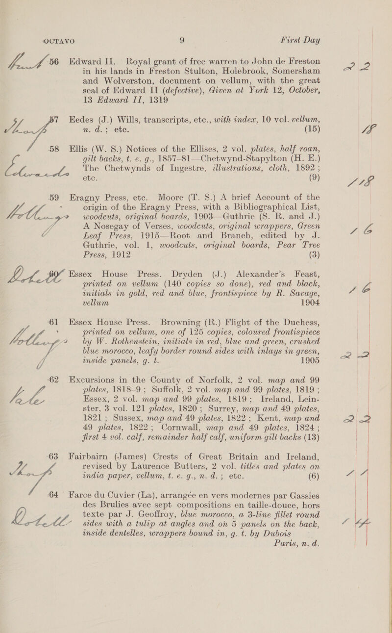 pf 8 Edward Ii. Royal grant of free warren to John de Freston in his lands in Freston Stulton, Holebrook, Somersham | and Wolverston, document on vellum, with the great seal of Edward II (defective), Given at York 12, October, 13 Hdward IT, 1319 y BT FEedes (J.) Wills, transcripts, etc., with index, 10 vol. vellum, oY nm. d. ete. (15)  58 Ellis (W. 8.) Notices of the Ellises, 2 vol. plates, half roan, | gilt backs, t. e. g., 1857-81—Chetwynd-Stapylton (H. E.) Ed. / The Chetwynds of Ingestre, illustrations, cloth, 1892 ; etc. 2 (9) 59 Eragny Press, etc. Moore (T. 8.) A brief Account of the VBA : origin of the Eragny Press, with a Bibliographical List, Anno? woodcuts, original boards, 1903—Guthrie (S. R. and J.) Wi, A Nosegay of Verses, woodcuts, original wrappers, Green ¢ Leaf Press, 1915—Root and Branch, edited by J. Guthrie, vol. 1, woodcuts, original boards, Pear Tree Press, 1912 (3) } i, : Essex House Press. Dryden (J.) Alexander’s Feast, ee printed on vellum (140 copies so done), red and black, initials in gold, red and blue, frontispiece by R. Savage, vellum 1904 61 Essex House Press. Browning (R.) Flight of the Duchess, Lo &gt; ease printed on vellum, one of 125 copies, coloured frontispiece borllvy by W. Rothenstein, initials in red, blue and green, crushed Va blue morocco, leafy border round sides with inlays in green, HA inside panels, g. t. 1905 ‘62 Excursions in the County of Norfolk, 2 vol. map and 99 VA fo plates, 1818-9 ; Suffolk, 2 vol. map and 99 plates, 1819 ; ate Essex, 2 vol. map and 99 plates, 1819; Ireland, Lein- ster, 3 vol. 121 plates, 1820; Surrey, map and 49 plates, 1821; Sussex, map and 49 plates, 1822; Kent, map and 49 plates, 1822; Cornwall, map and 49 plates, 1824 ; first 4 vol. calf, remainder half calf, uniform gilt backs (13) 63 Fairbairn (James) Crests of Great Britain and Ireland, | revised by Laurence Butters, 2 vol. titles and plates on india paper, vellum, t. e. g., n. d.; ete. (6)  64° Farce du Cuvier (La), arrangée en vers modernes par Gassies des Brulies avec sept compositions en taille-douce, hors 4, 0. VA texte par J. Geoffroy, blue morocco, a 3-line fillet rownd otetl- sides with a tulip at angles and on 5 panels on the back, unside dentelles, wrappers bound in, g. t. by Dubois Paris, n. d.    ——————— 02 Sere ete Soi ee