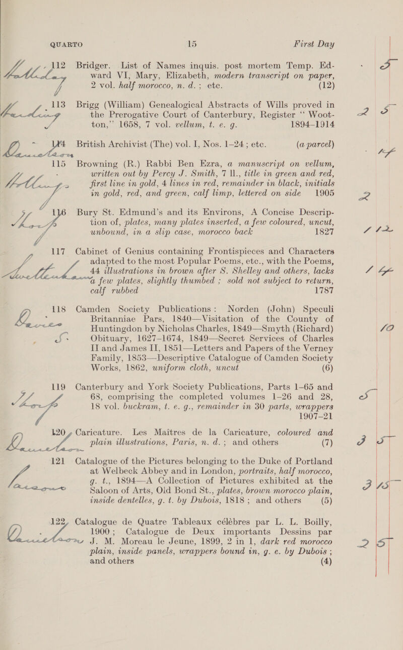 7 -, 112 Bridger. List of Names inquis. post mortem Temp. Ed- : Se ward VI, Mary, Elizabeth, modern transcript on paper,  2 vol. half morocco, n. d.; ete. (12) . 7 _113 Brigg (William) Genealogical Abstracts of Wills proved in La <an-G the Prerogative Court of Canterbury, Register “‘ Woot- r. ton,” 1658, 7 vol. vellum, t. e. g. 1894-1914 | 4 : 4 British Archivist (The) vol. I, Nos. 1-24; etc. (a parcel) | «e/g ey 115 Browning (R.) Rabbi Ben Ezra, a manuscript on vellum, oth written out by Percy J. Smith, 7 \l., tetle on green and red, | tt fs cs first line in gold, 4 lines in red, remainder in black, initials V4 in gold, red, and green, calf limp, lettered on side 1905 E Os J 1 Bury St. Edmund’s and its Environs, A Concise Descrip- Fe ye tion of, plates, many plates inserted, a few coloured, uncut, unbound, in a slip case, morocco back 1827 117 Cabinet of Genius containing Frontispieces and Characters adapted to the most Popular Poems, etc., with the Poems, a 4 44 illustrations wn brown after S. Shelley and others, lacks sold not subject to return, a few plates, slightly thumbed ; calf rubbed 1787 oo 118 Camden Society Publications: Norden (John) Speculi ky ae Britanniae Pars, 1840—Visitation of the County of ee Huntingdon by Nicholas Charles, 1849—Smyth (Richard) | Obituary, 1627-1674, 1849—Secret Services of Charles Il and James IT, 1851—Letters and Papers of the Verney Family, 1853—Descriptive Catalogue of Camden Society Works, 1862, wniform cloth, uncut (6) oJ * 119 Canterbury and York Society Publications, Parts 1-65 and a 68, comprising the completed volumes 1-26 and 28, % for 18 vol. buckram, t. e. g., remainder in 30 parts, wrappers 1907-21 120 , Caricature. Les Maitres de la Caricature, coloured and iy - oF plain illustrations, Paris, n. d.; and others (7) 121 Catalogue of the Pictures belonging to the Duke of Portland at Welbeck Abbey and in London, portraits, half morocco, Ss g. t., 1894—A Collection of Pictures exhibited at the ee aid Saloon of Arts, Old Bond St., plates, brown morocco plain, inside dentelles, g. t. by Dubois, 1818 ; and others (5) 122, Catalogue de Quatre Tableaux célébres par L. L. Boilly, / 1900; Catalogue de Deux importants Dessins par 7m, J. M. Moreau le Jeune, 1899, 2 in 1, dark red morocco plain, inside panels, wrappers bound in, g. e. by Dubois ; and others (4) a, Mf SV